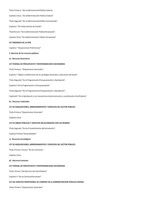 Título Primero, “De la AdministraciónPública Federal,
Capítulo Único, “De laAdministración Pública Federal”
Título Segundo “De la AdministraciónPública Centralizada”,
Capítulo I “De lasSecretarías de Estado”
TítuloTercero “De la Administración PúblicaParaestatal”,
Capítulo Único “De laAdministración Pública Paraestatal”
LEY ORGANICA DE LA PGR
Capítulo I “Disposiciones Preliminares”
3. Ejercicio de los recursos públicos
a).- Recursos financieros
LEY FEDERAL DE PRESUPUESTO Y RESPONSABILIDAD HACENDARIA
Título Primero, “Disposiciones Generales”,
Capítulo I “Objeto y Definiciones de la Ley,Reglas Generales y Ejecutores del Gasto”
Título Segundo “De la Programación,Presupuestación y Aprobación”,
Capítulo I“De la Programación y Presupuestación”
Título Segundo “De la Programación,Presupuestación y Aprobación”,
CapítuloIII “De la Aprobación y los mecanismos decomunicación y coordinación entrePoderes”
b).- Recursos materiales
LEY DE ADQUISICIONES, ARRENDAMIENTOS Y SERVICIOS DEL SECTOR PÚBLICO.
Título Primero “Disposiciones Generales”
Capítulo Único
LEY DE OBRAS PÚBLICAS Y SERVICIOS RELACIONADOS CON LAS MISMAS
Título Segundo “De los Procedimientos deContratación”,
Capítulo Primero“Generalidades”
c).- Recursos tecnológicos
LEY DE ADQUISICIONES, ARRENDAMIENTOS Y SERVICIOS DEL SECTOR PÚBLICO.
Título Primero Tercero “De los Contratos”.
Capítulo Único
d).- Recursos humanos
LEY FEDERAL DE PRESUPUESTO Y RESPONSABILIDAD HACENDARIA
Título Tercero "Del Ejercicio del GastoPúblico"
Capítulo V “De los ServiciosPersonales”
LEY DEL SERVICIO PROFESIONAL DE CARRERA EN LA ADMINISTRACIÓN PÚBLICA FEDERAL
Título Primero “Disposiciones Generales”
 