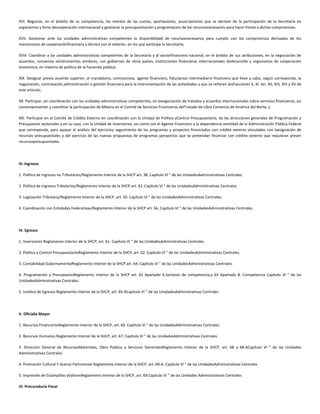 XVI. Negociar, en el ámbito de su competencia, los montos de las cuotas, aportaciones, ysuscripciones que se deriven de la participación de la Secretaría en
organismos y foros decooperación internacional y gestionar la presupuestación y programación de los recursosnecesarios para hacer frente a dichos compromisos;
XVII. Gestionar ante las unidades administrativas competentes la disponibilidad de recursosnecesarios para cumplir con los compromisos derivados de los
mecanismos de cooperaciónfinanciera y técnica con el exterior, en los que participe la Secretaría;
XVIII. Coordinar a las unidades administrativas competentes de la Secretaría y al sectorfinanciero nacional, en el ámbito de sus atribuciones, en la negociación de
acuerdos, convenios oinstrumentos similares, con gobiernos de otros países, instituciones financieras internacionales dedesarrollo y organismos de cooperación
económica, en materia de política de la hacienda pública;
XIX. Designar previo acuerdo superior, al mandatario, comisionista, agente financiero, fiduciarioo intermediario financiero que lleve a cabo, según corresponda, la
negociación, contratación,administración o gestión financiera para la instrumentación de las actividades a que se refieren lasfracciones X, XI. ter, XII, XIII, XIV y XV de
este artículo;
XX. Participar, en coordinación con las unidades administrativas competentes, en lanegociación de tratados y acuerdos internacionales sobre servicios financieros, así
comorepresentar y coordinar la participación de México en el Comité de Servicios Financieros delTratado de Libre Comercio de América del Norte, y
XXI. Participar en el Comité de Crédito Externo en coordinación con la Unidad de Política yControl Presupuestario, de las direcciones generales de Programación y
Presupuesto sectoriales y,en su caso, con la Unidad de Inversiones, así como con el Agente Financiero y la dependencia oentidad de la Administración Pública Federal
que corresponda, para apoyar el análisis del ejercicioy seguimiento de los programas y proyectos financiados con crédito externo vinculados con laasignación de
recursos presupuestales y del ejercicio de las nuevas propuestas de programas yproyectos que se pretendan financiar con crédito externo que requieran prever
recursospresupuestales.
III. Ingresos
1. Política de Ingresos no Tributarios/Reglamento Interior de la SHCP art. 38. Capítulo VI " de las UnidadesAdministrativas Centrales.
2. Política de Ingresos Tributarios/Reglamento Interior de la SHCP art. 42. Capítulo VI " de las UnidadesAdministrativas Centrales.
3. Legislación Tributaria/Reglamento Interior de la SHCP, art. 50. Capítulo VI " de las UnidadesAdministrativas Centrales.
4. Coordinación con Entidades Federativas/Reglamento Interior de la SHCP art. 56. Capítulo VI " de las UnidadesAdministrativas Centrales.
IV. Egresos
1. Inversiones Reglamento Interior de la SHCP, art. 61. Capítulo VI " de las UnidadesAdministrativas Centrales.
2. Política y Control PresupuestarioReglamento Interior de la SHCP, art. 62. Capítulo VI " de las UnidadesAdministrativas Centrales.
3. Contabilidad GubernamentalReglamento Interior de la SHCP art. 64. Capítulo VI " de las UnidadesAdministrativas Centrales.
4. Programación y PresupuestoReglamento Interior de la SHCP art. 65 Apartado A.Sectores de competencia,y 65 Apartado B. Competencia Capítulo VI " de las
UnidadesAdministrativas Centrales.
5. Jurídico de Egresos Reglamento Interior de la SHCP, art. 65-ACapítulo VI " de las UnidadesAdministrativas Centrales
V. Oficialía Mayor
1. Recursos FinancierosReglamento Interior de la SHCP, art. 66. Capítulo VI " de las UnidadesAdministrativas Centrales.
2. Recursos Humanos Reglamento Interior de la SHCP, art. 67. Capítulo VI " de las UnidadesAdministrativas Centrales.
3. Dirección General de RecursosMateriales, Obra Pública y Servicios GeneralesReglamento Interior de la SHCP, art. 68 y 68-ACapítulo VI " de las Unidades
Administrativas Centrales
4. Promoción Cultural Y Acervo Patrimonial Reglamento Interior de la SHCP, art. 69-A. Capítulo VI " de las UnidadesAdministrativas Centrales
5. Impresión de Estampillas yValoresReglamento Interior de la SHCP, art. 69.Capítulo VI " de las Unidades Administrativas Centrales
VI. Procuraduría Fiscal
 