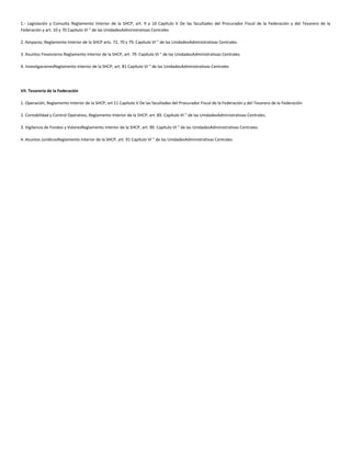 1.- Legislación y Consulta Reglamento Interior de la SHCP, art. 9 y 10 Capítulo V De las facultades del Procurador Fiscal de la Federación y del Tesorero de la
Federación y art. 10 y 70 Capítulo VI " de las UnidadesAdministrativas Centrales
2. Amparos, Reglamento Interior de la SHCP arts. 72, 70 y 79. Capítulo VI " de las UnidadesAdministrativas Centrales.
3. Asuntos Financieros Reglamento Interior de la SHCP, art. 79. Capítulo VI " de las UnidadesAdministrativas Centrales.
4. InvestigacionesReglamento Interior de la SHCP, art. 81 Capítulo VI " de las UnidadesAdministrativas Centrales
VII. Tesorería de la Federación
1. Operación, Reglamento Interior de la SHCP, art 11 Capítulo V De las facultades del Procurador Fiscal de la Federación y del Tesorero de la Federación
2. Contabilidad y Control Operativo, Reglamento Interior de la SHCP, art. 89. Capítulo VI " de las UnidadesAdministrativas Centrales.
3. Vigilancia de Fondos y ValoresReglamento Interior de la SHCP, art. 90. Capítulo VI " de las UnidadesAdministrativas Centrales.
4. Asuntos JurídicosReglamento Interior de la SHCP, art. 91 Capítulo VI " de las UnidadesAdministrativas Centrales
 