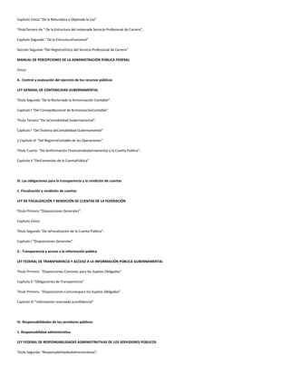 Capítulo Único “De la Naturaleza y Objetode la Ley”
TítuloTercero de " De la Estructura del sistemade Servicio Profesional de Carrera",
Capítulo Segundo " De la EstructuraFuncional"
Sección Segunda “Del RegistroÚnico del Servicio Profesional de Carrera”
MANUAL DE PERCEPCIONES DE LA ADMINISTRACIÓN PÚBLICA FEDERAL
Único
4.- Control y evaluación del ejercicio de los recursos públicos
LEY GENERAL DE CONTABILIDAD GUBERNAMENTAL
Título Segundo “De la Rectoríade la Armonización Contable”.
Capítulo I “Del ConsejoNacional de ArmonizaciónContable”
Título Tercero “De laContabilidad Gubernamental”.
Capítulo I “Del Sistema deContabilidad Gubernamental”
y Capítulo III “Del RegistroContable de las Operaciones”
Título Cuarto. “De laInformación FinancieraGubernamental y la Cuenta Pública”.
Capítulo II “DelContenido de la CuentaPública”
III. Las obligaciones para la transparencia y la rendición de cuentas
1. Fiscalización y rendición de cuentas
LEY DE FISCALIZACIÓN Y RENDICIÓN DE CUENTAS DE LA FEDERACIÓN
Título Primero “Disposiciones Generales”.
Capítulo Único
Título Segundo “De laFiscalización de la Cuenta Pública”.
Capítulo I “Disposiciones Generales”
2.- Transparencia y acceso a la información pública
LEY FEDERAL DE TRANSPARENCIA Y ACCESO A LA INFORMACIÓN PÚBLICA GUBERNAMENTAL
Título Primero. “Disposiciones Comunes para los Sujetos Obligados”
Capítulo II.“Obligaciones de Transparencia”
Título Primero. “Disposiciones Comunespara los Sujetos Obligados”.
Capítulo III “Información reservada yconfidencial”
IV. Responsabilidades de los servidores públicos
1. Responsabilidad administrativa
LEY FEDERAL DE RESPONSABILIDADES ADMINISTRATIVAS DE LOS SERVIDORES PÚBLICOS
Título Segundo “ResponsabilidadesAdministrativas”.
 