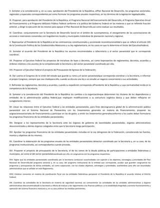 II. Someter a la consideración y, en su caso, aprobación del Presidente de la República, elPlan Nacional de Desarrollo, los programas sectoriales,
regionales y especiales correspondientes,así como formular los programas anuales respectivos, en los términos de la legislación legalaplicable;
III. Proponer, para aprobación del Presidente de la República, el Programa Nacional deFinanciamiento del Desarrollo, el Programa Operativo Anual
de Financiamiento y el Programa delGasto Público Federal conforme a la política del Gobierno Federal en las materias a que se refierela fracción
anterior, y dirigir la ejecución de los mismos para apoyar el Plan Nacional de Desarrollo,así como evaluar sus resultados;
IV. Coordinar, conjuntamente con la Secretaría de Desarrollo Social en el ámbito de sucompetencia, el otorgamiento de las autorizaciones de
acciones e inversiones convenidas con losgobiernos locales y municipales tratándose de planeación nacional y regional;
V. Representar al Presidente de la República en las controversias constitucionales y accionesde inconstitucionalidad a que se refiere el artículo 105
de la Constitución Política de los EstadosUnidos Mexicanos y su ley reglamentaria, en los casos en que lo determine el titular del EjecutivoFederal;
VI. Someter al acuerdo del Presidente de la República los asuntos encomendados a laSecretaría y al sector paraestatal que le corresponda
coordinar;
VII. Proponer al Ejecutivo Federal los proyectos de iniciativas de leyes o decretos, así como losproyectos de reglamentos, decretos, acuerdos y
órdenes relativos a los asuntos de la competenciade la Secretaría y del sector paraestatal coordinado por ella;
VIII. Proponer al Ejecutivo Federal el proyecto de Presupuesto de Egresos de la Federación;
IX. Dar cuenta al Congreso de la Unión del estado que guarde su ramo y el sector paraestatalque corresponda coordinar a la Secretaría, e informar
al propio Congreso, siempre que sea citadopara ello, cuando se discuta una ley o se estudie un negocio concerniente a sus actividades;
X. Refrendar los reglamentos, decretos y acuerdos, cuando su expedición corresponda alPresidente de la República y cuya normatividad incida en la
competencia de la Secretaría;
XI. Someter a la consideración del Presidente de la República los cambios a la organizaciónque determinen los titulares de las dependencias y
entidades de la administración pública federal,que impliquen modificaciones a su estructura orgánica básica y que deban reflejarse en
sureglamento interior;
XII. Llevar las relaciones entre el Ejecutivo Federal y las entidades paraestatales, para fines decongruencia global de la administración pública
paraestatal con el Sistema Nacional de Planeacióny con los lineamientos generales en materia de financiamiento; proponer las
asignacionessectoriales de financiamiento y participar en las de gasto; y emitir los lineamientos generalesconforme a los cuales deban formularse
los programas financieros de las entidades paraestatales;
XIII. Designar a los representantes de la Secretaría ante los órganos de gobierno de lasentidades paraestatales, órganos administrativos
desconcentrados y demás órganos colegiados enlos que la Secretaría tenga participación;
XIV. Aprobar los programas financieros de las entidades paraestatales incluidas en la Ley deIngresos de la Federación, considerando las fuentes,
montos y objetivos de los mismos;
XV. Coordinar la elaboración de los programas anuales de las entidades paraestatales delsector coordinado por la Secretaría y, en su caso, de los
programas institucionales, así comoaprobarlos cuando proceda;
XVI. Proponer el proyecto de presupuesto de la Secretaría, el de los ramos de la deuda públicay de participaciones a entidades federativas y
municipios, así como el del sector paraestatalcoordinado por ella, en congruencia con los programas respectivos;
XVII. Vigilar que las entidades paraestatales coordinadas por la Secretaría conduzcan susactividades con sujeción a los objetivos, estrategias y prioridades del Plan
Nacional de Desarrollo,del programa sectorial y, en su caso, del programa institucional de la entidad que corresponda, ycuidar que guarden congruencia los
programas y presupuestos de dichas entidades, así como suejecución, con los citados objetivos, estrategias y prioridades, auxiliándose para ello con lasunidades
administrativas que se señalan en este Reglamento;
XVIII. Celebrar convenios en materia de coordinación fiscal con las entidades federativas yproponer al Presidente de la República el acuerdo relativo al Distrito
Federal;
XIX. Coordinar las actividades de la Secretaría en materia de seguridad nacional, así comoorientar las actividades de las unidades administrativas y órganos
administrativos desconcentradosde la Secretaría a efecto de evaluar y dar seguimiento a las finanzas públicas y a la estabilidad,integridad y correcto funcionamiento y
operación del sistema financiero mexicano y, en su caso,ordenar las medidas pertinentes;
 