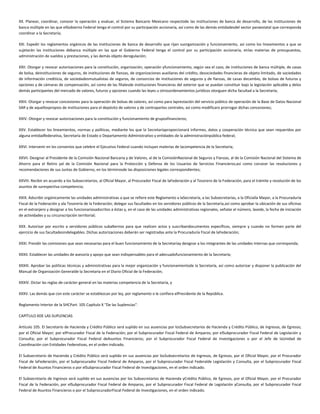 XX. Planear, coordinar, conocer la operación y evaluar, el Sistema Bancario Mexicano respectode las instituciones de banca de desarrollo, de las instituciones de
banca múltiple en las que elGobierno Federal tenga el control por su participación accionaria, así como de las demás entidadesdel sector paraestatal que corresponda
coordinar a la Secretaría;
XXI. Expedir los reglamentos orgánicos de las instituciones de banca de desarrollo que rijan suorganización y funcionamiento, así como los lineamientos a que se
sujetarán las instituciones debanca múltiple en las que el Gobierno Federal tenga el control por su participación accionaria, enlas materias de presupuestos,
administración de sueldos y prestaciones, y las demás objeto deregulación;
XXII. Otorgar y revocar autorizaciones para la constitución, organización, operación yfuncionamiento, según sea el caso, de instituciones de banca múltiple, de casas
de bolsa, deinstituciones de seguros, de instituciones de fianzas, de organizaciones auxiliares del crédito, desociedades financieras de objeto limitado, de sociedades
de información crediticia, de sociedadesmutualistas de seguros, de consorcios de instituciones de seguros y de fianzas, de casas decambio, de bolsas de futuros y
opciones y de cámaras de compensación, así como de las filialesde instituciones financieras del exterior que se puedan constituir bajo la legislación aplicable y delos
demás participantes del mercado de valores, futuros y opciones cuando las leyes u otrosordenamientos jurídicos otorguen dicha facultad a la Secretaría;
XXIII. Otorgar y revocar concesiones para la operación de bolsas de valores, así como para laprestación del servicio público de operación de la Base de Datos Nacional
SAR y de aquellospropios de instituciones para el depósito de valores y de contrapartes centrales; así como modificaro prorrogar dichas concesiones;
XXIV. Otorgar y revocar autorizaciones para la constitución y funcionamiento de gruposfinancieros;
XXV. Establecer los lineamientos, normas y políticas, mediante los que la Secretaríaproporcionará informes, datos y cooperación técnica que sean requeridos por
alguna entidadfederativa, Secretaría de Estado o Departamento Administrativo y entidades de la administraciónpública federal;
XXVI. Intervenir en los convenios que celebre el Ejecutivo Federal cuando incluyan materias de lacompetencia de la Secretaría;
XXVII. Designar al Presidente de la Comisión Nacional Bancaria y de Valores, al de la ComisiónNacional de Seguros y Fianzas, al de la Comisión Nacional del Sistema de
Ahorro para el Retiro yal de la Comisión Nacional para la Protección y Defensa de los Usuarios de Servicios Financieros;así como conocer las resoluciones y
recomendaciones de sus Juntas de Gobierno, en los términosde las disposiciones legales correspondientes;
XXVIII. Recibir en acuerdo a los Subsecretarios, al Oficial Mayor, al Procurador Fiscal de laFederación y al Tesorero de la Federación, para el trámite y resolución de los
asuntos de surespectiva competencia;
XXIX. Adscribir orgánicamente las unidades administrativas a que se refiere este Reglamento a laSecretaría, a las Subsecretarías, a la Oficialía Mayor, a la Procuraduría
Fiscal de la Federación y ala Tesorería de la Federación; delegar sus facultades en los servidores públicos de la Secretaría,así como aprobar la ubicación de sus oficinas
en el extranjero y designar a los funcionariosadscritos a éstas y, en el caso de las unidades administrativas regionales, señalar el número, lasede, la fecha de iniciación
de actividades y su circunscripción territorial;
XXX. Autorizar por escrito a servidores públicos subalternos para que realicen actos y suscribandocumentos específicos, siempre y cuando no formen parte del
ejercicio de sus facultadesindelegables. Dichas autorizaciones deberán ser registradas ante la Procuraduría Fiscal de laFederación;
XXXI. Presidir las comisiones que sean necesarias para el buen funcionamiento de la Secretaríay designar a los integrantes de las unidades internas que corresponda;
XXXII. Establecer las unidades de asesoría y apoyo que sean indispensables para el adecuadofuncionamiento de la Secretaría;
XXXIII. Aprobar las políticas técnicas y administrativas para la mejor organización y funcionamientode la Secretaría, así como autorizar y disponer la publicación del
Manual de Organización Generalde la Secretaría en el Diario Oficial de la Federación;
XXXIV. Dictar las reglas de carácter general en las materias competencia de la Secretaría, y
XXXV. Las demás que con este carácter se establezcan por ley, por reglamento o le confiera elPresidente de la República.
Reglamento Interior de la SHCPart. 105 Capítulo X "De las Suplencias".
CAPÍTULO XDE LAS SUPLENCIAS
Artículo 105. El Secretario de Hacienda y Crédito Público será suplido en sus ausencias por losSubsecretarios de Hacienda y Crédito Público, de Ingresos, de Egresos;
por el Oficial Mayor; por elProcurador Fiscal de la Federación; por el Subprocurador Fiscal Federal de Amparos; por elSubprocurador Fiscal Federal de Legislación y
Consulta; por el Subprocurador Fiscal Federal deAsuntos Financieros; por el Subprocurador Fiscal Federal de Investigaciones o por el Jefe de laUnidad de
Coordinación con Entidades Federativas, en el orden indicado.
El Subsecretario de Hacienda y Crédito Público será suplido en sus ausencias por losSubsecretarios de Ingresos, de Egresos, por el Oficial Mayor, por el Procurador
Fiscal de laFederación, por el Subprocurador Fiscal Federal de Amparos, por el Subprocurador Fiscal Federalde Legislación y Consulta, por el Subprocurador Fiscal
Federal de Asuntos Financieros o por elSubprocurador Fiscal Federal de Investigaciones, en el orden indicado.
El Subsecretario de Ingresos será suplido en sus ausencias por los Subsecretarios de Hacienda yCrédito Público, de Egresos, por el Oficial Mayor, por el Procurador
Fiscal de la Federación, por elSubprocurador Fiscal Federal de Amparos, por el Subprocurador Fiscal Federal de Legislación yConsulta, por el Subprocurador Fiscal
Federal de Asuntos Financieros o por el SubprocuradorFiscal Federal de Investigaciones, en el orden indicado.
 