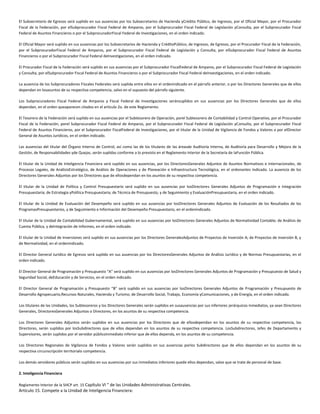 El Subsecretario de Egresos será suplido en sus ausencias por los Subsecretarios de Hacienda yCrédito Público, de Ingresos, por el Oficial Mayor, por el Procurador
Fiscal de la Federación, por elSubprocurador Fiscal Federal de Amparos, por el Subprocurador Fiscal Federal de Legislación yConsulta, por el Subprocurador Fiscal
Federal de Asuntos Financieros o por el SubprocuradorFiscal Federal de Investigaciones, en el orden indicado.
El Oficial Mayor será suplido en sus ausencias por los Subsecretarios de Hacienda y CréditoPúblico, de Ingresos, de Egresos, por el Procurador Fiscal de la Federación,
por el SubprocuradorFiscal Federal de Amparos, por el Subprocurador Fiscal Federal de Legislación y Consulta, por elSubprocurador Fiscal Federal de Asuntos
Financieros o por el Subprocurador Fiscal Federal deInvestigaciones, en el orden indicado.
El Procurador Fiscal de la Federación será suplido en sus ausencias por el Subprocurador FiscalFederal de Amparos, por el Subprocurador Fiscal Federal de Legislación
y Consulta, por elSubprocurador Fiscal Federal de Asuntos Financieros o por el Subprocurador Fiscal Federal deInvestigaciones, en el orden indicado.
La ausencia de los Subprocuradores Fiscales Federales será suplida entre ellos en el ordenindicado en el párrafo anterior, o por los Directores Generales que de ellos
dependan en losasuntos de su respectiva competencia, salvo en el supuesto del párrafo siguiente.
Los Subprocuradores Fiscal Federal de Amparos y Fiscal Federal de Investigaciones seránsuplidos en sus ausencias por los Directores Generales que de ellos
dependan, en el orden queaparecen citados en el artículo 2o. de este Reglamento.
El Tesorero de la Federación será suplido en sus ausencias por el Subtesorero de Operación, porel Subtesorero de Contabilidad y Control Operativo, por el Procurador
Fiscal de la Federación, porel Subprocurador Fiscal Federal de Amparos, por el Subprocurador Fiscal Federal de Legislación yConsulta, por el Subprocurador Fiscal
Federal de Asuntos Financieros, por el Subprocurador FiscalFederal de Investigaciones, por el titular de la Unidad de Vigilancia de Fondos y Valores o por elDirector
General de Asuntos Jurídicos, en el orden indicado.
Las ausencias del titular del Órgano Interno de Control, así como las de los titulares de las áreasde Auditoría Interna, de Auditoría para Desarrollo y Mejora de la
Gestión, de Responsabilidades yde Quejas, serán suplidas conforme a lo previsto en el Reglamento Interior de la Secretaría de laFunción Pública.
El titular de la Unidad de Inteligencia Financiera será suplido en sus ausencias, por los DirectoresGenerales Adjuntos de Asuntos Normativos e Internacionales, de
Procesos Legales, de AnálisisEstratégico, de Análisis de Operaciones y de Planeación e Infraestructura Tecnológica, en el ordenantes indicado. La ausencia de los
Directores Generales Adjuntos por los Directores que de ellosdependan en los asuntos de su respectiva competencia.
El titular de la Unidad de Política y Control Presupuestario será suplido en sus ausencias por losDirectores Generales Adjuntos de Programación e Integración
Presupuestaria; de Estrategia yPolítica Presupuestaria; de Técnica de Presupuesto, y de Seguimiento y EvaluaciónPresupuestaria, en el orden indicado.
El titular de la Unidad de Evaluación del Desempeño será suplido en sus ausencias por losDirectores Generales Adjuntos de Evaluación de los Resultados de los
ProgramasPresupuestarios, y de Seguimiento e Información del Desempeño Presupuestario, en el ordenindicado.
El titular de la Unidad de Contabilidad Gubernamental, será suplido en sus ausencias por losDirectores Generales Adjuntos de Normatividad Contable; de Análisis de
Cuenta Pública, y deIntegración de Informes, en el orden indicado.
El titular de la Unidad de Inversiones será suplido en sus ausencias por los Directores GeneralesAdjuntos de Proyectos de Inversión A; de Proyectos de Inversión B, y
de Normatividad, en el ordenindicado.
El Director General Jurídico de Egresos será suplido en sus ausencias por los DirectoresGenerales Adjuntos de Análisis Jurídico y de Normas Presupuestarias, en el
orden indicado.
El Director General de Programación y Presupuesto “A” será suplido en sus ausencias por losDirectores Generales Adjuntos de Programación y Presupuesto de Salud y
Seguridad Social; deEducación y de Servicios, en el orden indicado.
El Director General de Programación y Presupuesto “B” será suplido en sus ausencias por losDirectores Generales Adjuntos de Programación y Presupuesto de
Desarrollo Agropecuario,Recursos Naturales, Hacienda y Turismo; de Desarrollo Social, Trabajo, Economía yComunicaciones, y de Energía, en el orden indicado.
Los titulares de las Unidades, los Subtesoreros y los Directores Generales serán suplidos en susausencias por sus inferiores jerárquicos inmediatos, ya sean Directores
Generales, DirectoresGenerales Adjuntos o Directores, en los asuntos de su respectiva competencia.
Los Directores Generales Adjuntos serán suplidos en sus ausencias por los Directores que de ellosdependan en los asuntos de su respectiva competencia, los
Directores, serán suplidos por losSubdirectores que de ellos dependan en los asuntos de su respectiva competencia. LosSubdirectores, Jefes de Departamento y
Supervisores, serán suplidos por el servidor públicoinmediato inferior que de ellos dependa, en los asuntos de su competencia.
Los Directores Regionales de Vigilancia de Fondos y Valores serán suplidos en sus ausencias porlos Subdirectores que de ellos dependan en los asuntos de su
respectiva circunscripción territorialo competencia.
Los demás servidores públicos serán suplidos en sus ausencias por sus inmediatos inferiores quede ellos dependan, salvo que se trate de personal de base.
2. Inteligencia Financiera
Reglamento Interior de la SHCP art. 15 Capítulo VI " de las Unidades Administrativas Centrales.
Artículo 15. Compete a la Unidad de Inteligencia Financiera:
 