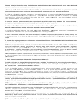 IX. Proponer, para aprobación superior, las fuentes, montos y objetivos de los programasfinancieros de las entidades paraestatales, incluidas en la Ley de Ingresos de
la Federación encoordinación con las unidades administrativas que correspondan;
X. Mantener una estrecha relación con inversionistas institucionales e individuales, tantonacionales como extranjeros, así como dar seguimiento a las opiniones de
inversionistas en losmercados nacionales e internacionales para contribuir a promover las inversiones hacia el país y laestabilidad macroeconómica;
XI. Formular, con la participación de las Unidades de Banca, Valores y Ahorro, Banca deDesarrollo y de Seguros, Pensiones y Seguridad Social, las políticas del sistema
bancario y de losdemás intermediarios financieros, de conformidad con el Programa Nacional de Financiamiento delDesarrollo, así como participar con la Unidad de
Crédito Público ycon la Unidad de Banca deDesarrollo en la formulación de las políticas y los programas globales de la Banca de Desarrollo yde los fideicomisos
públicos de fomento coordinados por la propia Secretaría;
XII. Proponer los lineamientos generales que deberán seguir las representaciones de laSecretaría ante los órganos de gobierno de las entidades paraestatales y
coordinar larepresentación de la Secretaría en los comités técnicos de instrumentación del Plan Nacional deDesarrollo;
XIII. Participar con las unidades administrativas competentes de la Secretaría en la formulaciónde las políticas y de los programas de captación de financiamiento
externo y del programacrediticio para atender los requerimientos de divisas de la Administración Pública Federal;
XIV. Participar con las autoridades competentes en los trabajos de programación ypresupuestación y del gasto público federal; así como en la elaboración de la
Cuenta de laHacienda Pública Federal dentro de las atribuciones de la Subsecretaría de Hacienda y CréditoPúblico;
XV. Apoyar a la representación de la Secretaría en la Comisión Intersecretarial de GastoPúblico, Financiamiento y Desincorporación, así como a las designadas por la
misma ante otrascomisiones intersecretariales, cuando por acuerdo superior se le señale, proporcionándoles lainformación que requieran para el desempeño de sus
funciones;
XVI. Participar, con las autoridades competentes, en la formulación de las reglas para orientar ycontrolar la captación y asignación de recursos financieros del sistema
bancario y demásintermediarios financieros;
XVII. Proponer para aprobación superior, en coordinación con las unidades administrativascompetentes de la Secretaría, medidas de política y manejo de recursos
financieros que involucrenfondos y valores del Gobierno Federal, con excepción de aquellos recursos cuyo manejo einversión sea competencia de la Tesorería de la
Federación; así como llevar el seguimiento dedichos fondos y valores y de los saldos de depósitos e inversiones en dinero, valores y demásoperaciones financieras
que las dependencias y entidades de la Administración Pública Federaltengan tanto en instituciones financieras como no financieras que operen en el país o en
elextranjero, así como un registro de las cuentas que para tal fin se constituyan, conforme a lasnormas que dicte la propia Secretaría;
XVIII. Analizar la actividad y condiciones económicas generales del país e identificar posiblesriesgos o amenazas a la estabilidad macroeconómica y realizar estudios
que sirvan a la Secretaríacomo marco de referencia para formular los programas financieros de la Administración PúblicaFederal, así como para prever su impacto en
las finanzas públicas;
XIX. Elaborar las proyecciones económicas requeridas por las autoridades superiores de laSecretaría;
XX. Estudiar, en coordinación con las unidades administrativas competentes de la Secretaría,los asuntos económicos que permitan formular lineamientos de política y
el empleo deinstrumentos financieros, fiscales, crediticios, bancarios, monetarios, de comercio exterior, dedivisas, y de precios y tarifas de bienes y servicios del
sector público para apoyar la toma dedecisiones en materia de su competencia;
XXI. Emitir las metodologías para generar las estadísticas de finanzas públicas y establecer lasdirectrices para la integración y análisis de los componentes de las
finanzas públicas a partir delproceso presupuestario y los registros contables, que incluyan los principales indicadores sobre lapostura fiscal y las diversas
clasificaciones de los ingresos y los gastos, así como diseñar ycoordinar la operación del módulo de información económica, financiera, fiscal y externa delsistema de
administración financiera federal, para apoyar la toma de decisiones de las autoridadescompetentes, con la participación que corresponda a la Dirección General de
Tecnologías ySeguridad de la Información;
XXII. Establecer las directrices en el sistema de administración financiera federal para lageneración y consolidación de las estadísticas de finanzas públicas que divulga
la Secretaría, asícomo las que proporciona al Sistema Nacional de Información Estadística y Geográfica y a losorganismos internacionales, con la participación que
corresponda a la Dirección General deTecnologías y Seguridad de la Información;
XXIII. Elaborar y, en su caso, integrar los informes mensuales relativos a la evolución de lasfinanzas públicas y deuda pública; así como, trimestralmente los informes
sobre la situacióneconómica, las finanzas públicas y la deuda pública para su entrega al Congreso de la Unión;
XXIV. Integrar, consolidar y difundir las estadísticas oportunas de finanzas públicas por ingresos,gasto y financiamiento del Gobierno Federal, entidades paraestatales
no financieras, entidadesparaestatales financieras, sector público presupuestario y sector público federal; en los medios ybajo los métodos que determine la
Coordinación General de Tecnologías de Información yComunicaciones;
XXV. Elaborar los Criterios Generales de Política Económica que acompañan a la Iniciativa deLey de Ingresos y al Proyecto de Presupuesto de Egresos, de la
Federación de cada añopresupuestario; dar seguimiento a su ejecución y evaluar sus resultados; así como integrar elpresupuesto del ramo de la deuda pública, de
acuerdo con las disposiciones legales aplicables;
XXVI. Participar en la elaboración del Plan Nacional de Desarrollo, respecto de la definición delas políticas financieras, fiscales y crediticias;
 