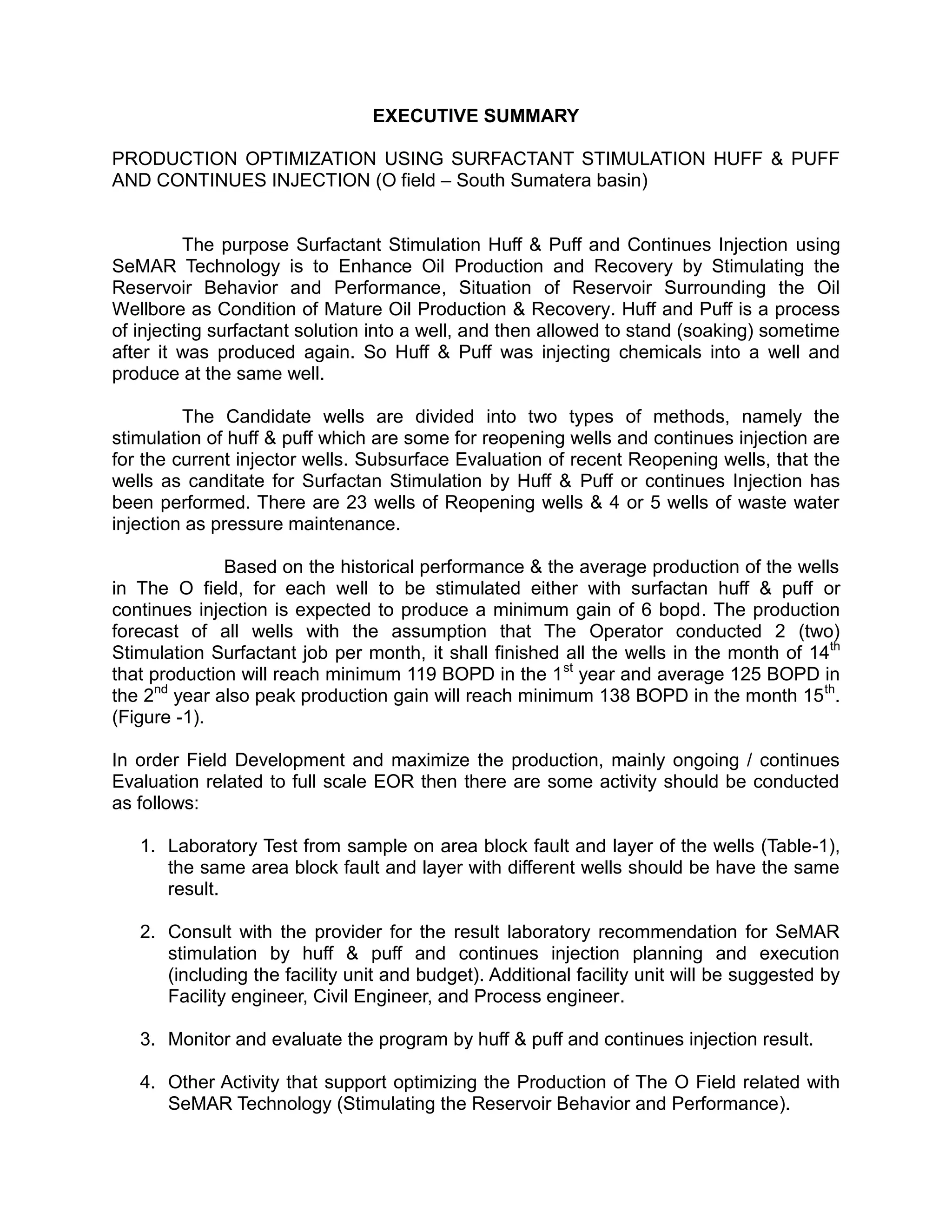 EXECUTIVE SUMMARY
PRODUCTION OPTIMIZATION USING SURFACTANT STIMULATION HUFF & PUFF
AND CONTINUES INJECTION (O field – South Sumatera basin)
The purpose Surfactant Stimulation Huff & Puff and Continues Injection using
SeMAR Technology is to Enhance Oil Production and Recovery by Stimulating the
Reservoir Behavior and Performance, Situation of Reservoir Surrounding the Oil
Wellbore as Condition of Mature Oil Production & Recovery. Huff and Puff is a process
of injecting surfactant solution into a well, and then allowed to stand (soaking) sometime
after it was produced again. So Huff & Puff was injecting chemicals into a well and
produce at the same well.
The Candidate wells are divided into two types of methods, namely the
stimulation of huff & puff which are some for reopening wells and continues injection are
for the current injector wells. Subsurface Evaluation of recent Reopening wells, that the
wells as canditate for Surfactan Stimulation by Huff & Puff or continues Injection has
been performed. There are 23 wells of Reopening wells & 4 or 5 wells of waste water
injection as pressure maintenance.
Based on the historical performance & the average production of the wells
in The O field, for each well to be stimulated either with surfactan huff & puff or
continues injection is expected to produce a minimum gain of 6 bopd. The production
forecast of all wells with the assumption that The Operator conducted 2 (two)
Stimulation Surfactant job per month, it shall finished all the wells in the month of 14th
that production will reach minimum 119 BOPD in the 1st
year and average 125 BOPD in
the 2nd
year also peak production gain will reach minimum 138 BOPD in the month 15th
.
(Figure -1).
In order Field Development and maximize the production, mainly ongoing / continues
Evaluation related to full scale EOR then there are some activity should be conducted
as follows:
1. Laboratory Test from sample on area block fault and layer of the wells (Table-1),
the same area block fault and layer with different wells should be have the same
result.
2. Consult with the provider for the result laboratory recommendation for SeMAR
stimulation by huff & puff and continues injection planning and execution
(including the facility unit and budget). Additional facility unit will be suggested by
Facility engineer, Civil Engineer, and Process engineer.
3. Monitor and evaluate the program by huff & puff and continues injection result.
4. Other Activity that support optimizing the Production of The O Field related with
SeMAR Technology (Stimulating the Reservoir Behavior and Performance).
 