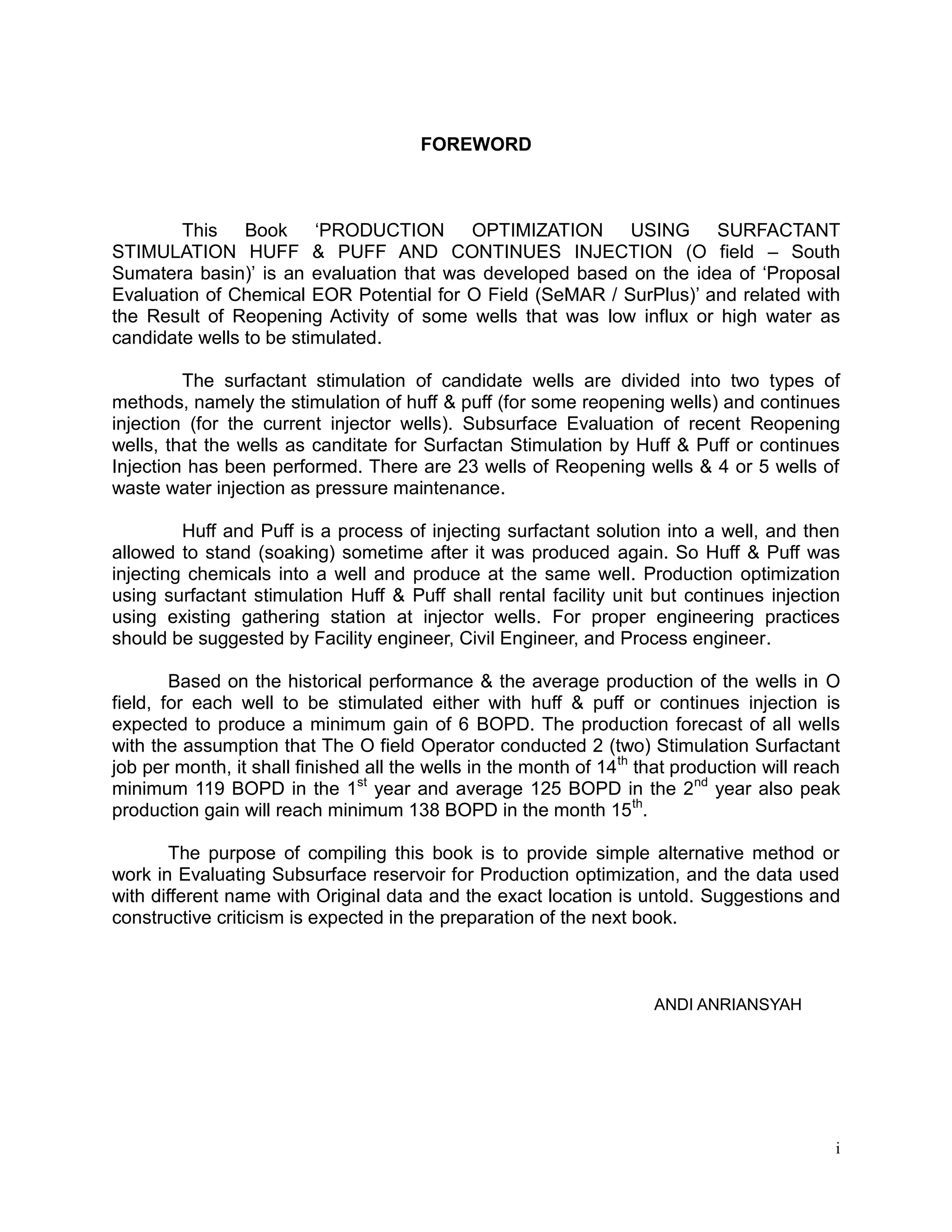i
FOREWORD
This Book ‘PRODUCTION OPTIMIZATION USING SURFACTANT
STIMULATION HUFF & PUFF AND CONTINUES INJECTION (O field – South
Sumatera basin)’ is an evaluation that was developed based on the idea of ‘Proposal
Evaluation of Chemical EOR Potential for O Field (SeMAR / SurPlus)’ and related with
the Result of Reopening Activity of some wells that was low influx or high water as
candidate wells to be stimulated.
The surfactant stimulation of candidate wells are divided into two types of
methods, namely the stimulation of huff & puff (for some reopening wells) and continues
injection (for the current injector wells). Subsurface Evaluation of recent Reopening
wells, that the wells as canditate for Surfactan Stimulation by Huff & Puff or continues
Injection has been performed. There are 23 wells of Reopening wells & 4 or 5 wells of
waste water injection as pressure maintenance.
Huff and Puff is a process of injecting surfactant solution into a well, and then
allowed to stand (soaking) sometime after it was produced again. So Huff & Puff was
injecting chemicals into a well and produce at the same well. Production optimization
using surfactant stimulation Huff & Puff shall rental facility unit but continues injection
using existing gathering station at injector wells. For proper engineering practices
should be suggested by Facility engineer, Civil Engineer, and Process engineer.
Based on the historical performance & the average production of the wells in O
field, for each well to be stimulated either with huff & puff or continues injection is
expected to produce a minimum gain of 6 BOPD. The production forecast of all wells
with the assumption that The O field Operator conducted 2 (two) Stimulation Surfactant
job per month, it shall finished all the wells in the month of 14th
that production will reach
minimum 119 BOPD in the 1st
year and average 125 BOPD in the 2nd
year also peak
production gain will reach minimum 138 BOPD in the month 15th
.
The purpose of compiling this book is to provide simple alternative method or
work in Evaluating Subsurface reservoir for Production optimization, and the data used
with different name with Original data and the exact location is untold. Suggestions and
constructive criticism is expected in the preparation of the next book.
ANDI ANRIANSYAH
 