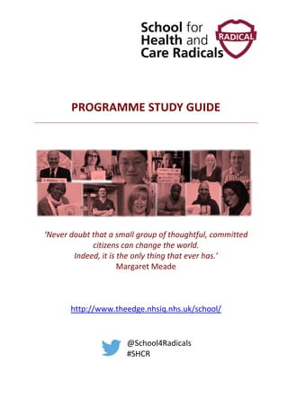 PROGRAMME STUDY GUIDE
‘Never doubt that a small group of thoughtful, committed
citizens can change the world.
Indeed, it is the only thing that ever has.’
Margaret Meade
http://www.theedge.nhsiq.nhs.uk/school/
@School4Radicals
#SHCR
 