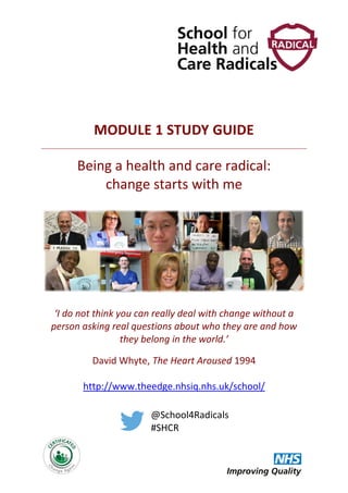 MODULE 1 STUDY GUIDE
Being a health and care radical:
change starts with me
‘I do not think you can really deal with change without a
person asking real questions about who they are and how
they belong in the world.’
David Whyte, The Heart Aroused 1994
http://www.theedge.nhsiq.nhs.uk/school/
@School4Radicals
#SHCR
 