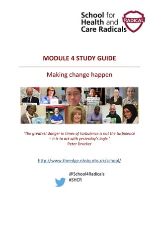 MODULE 4 STUDY GUIDE
Making change happen
‘The greatest danger in times of turbulence is not the turbulence
– it is to act with yesterday’s logic.’
Peter Drucker
http://www.theedge.nhsiq.nhs.uk/school/
@School4Radicals
#SHCR
 