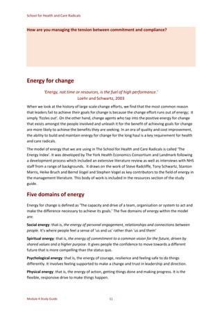 School for Health and Care Radicals
Module 4 Study Guide 11
How are you managing the tension between commitment and compliance?
Energy for change
‘Energy, not time or resources, is the fuel of high performance.’
Loehr and Schwartz, 2003
When we look at the history of large scale change efforts, we find that the most common reason
that leaders fail to achieve their goals for change is because the change effort runs out of energy; it
simply ‘fizzles out’. On the other hand, change agents who tap into the positive energy for change
that exists amongst the people involved and unleash it for the benefit of achieving goals for change
are more likely to achieve the benefits they are seeking. In an era of quality and cost improvement,
the ability to build and maintain energy for change for the long haul is a key requirement for health
and care radicals.
The model of energy that we are using in The School for Health and Care Radicals is called ‘The
Energy Index’. It was developed by The York Health Economics Consortium and Landmark following
a development process which included an extensive literature review as well as interviews with NHS
staff from a range of backgrounds. It draws on the work of Steve Radcliffe, Tony Schwartz, Stanton
Marris, Heike Bruch and Bernd Vogel and Stephen Vogel as key contributors to the field of energy in
the management literature. This body of work is included in the resources section of the study
guide.
Five domains of energy
Energy for change is defined as ‘The capacity and drive of a team, organisation or system to act and
make the difference necessary to achieve its goals.’ The five domains of energy within the model
are:
Social energy: that is, the energy of personal engagement, relationships and connections between
people. It’s where people feel a sense of ‘us and us’ rather than ‘us and them’
Spiritual energy: that is, the energy of commitment to a common vision for the future, driven by
shared values and a higher purpose. It gives people the confidence to move towards a different
future that is more compelling than the status quo.
Psychological energy: that is, the energy of courage, resilience and feeling safe to do things
differently. It involves feeling supported to make a change and trust in leadership and direction.
Physical energy: that is, the energy of action, getting things done and making progress. It is the
flexible, responsive drive to make things happen.
 