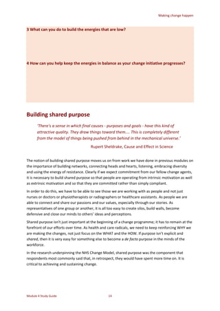 Making change happen
Module 4 Study Guide 14
3 What can you do to build the energies that are low?
4 How can you help keep the energies in balance as your change initiative progresses?
Building shared purpose
‘There's a sense in which final causes - purposes and goals - have this kind of
attractive quality. They draw things toward them.... This is completely different
from the model of things being pushed from behind in the mechanical universe.’
Rupert Sheldrake, Cause and Effect in Science
The notion of building shared purpose moves us on from work we have done in previous modules on
the importance of building networks, connecting heads and hearts, listening, embracing diversity
and using the energy of resistance. Clearly if we expect commitment from our fellow change agents,
it is necessary to build shared purpose so that people are operating from intrinsic motivation as well
as extrinsic motivation and so that they are committed rather than simply compliant.
In order to do this, we have to be able to see those we are working with as people and not just
nurses or doctors or physiotherapists or radiographers or healthcare assistants. As people we are
able to connect and share our passions and our values, especially through our stories. As
representatives of one group or another, it is all too easy to create silos, build walls, become
defensive and close our minds to others’ ideas and perceptions.
Shared purpose isn’t just important at the beginning of a change programme; it has to remain at the
forefront of our efforts over time. As health and care radicals, we need to keep reinforcing WHY we
are making the changes, not just focus on the WHAT and the HOW. If purpose isn’t explicit and
shared, then it is very easy for something else to become a de facto purpose in the minds of the
workforce.
In the research underpinning the NHS Change Model, shared purpose was the component that
respondents most commonly said that, in retrospect, they would have spent more time on. It is
critical to achieving and sustaining change.
 