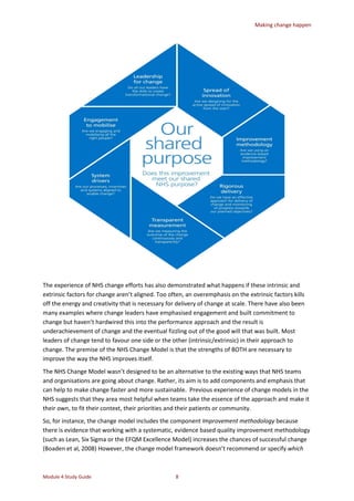 Making change happen
Module 4 Study Guide 8
The experience of NHS change efforts has also demonstrated what happens if these intrinsic and
extrinsic factors for change aren’t aligned. Too often, an overemphasis on the extrinsic factors kills
off the energy and creativity that is necessary for delivery of change at scale. There have also been
many examples where change leaders have emphasised engagement and built commitment to
change but haven’t hardwired this into the performance approach and the result is
underachievement of change and the eventual fizzling out of the good will that was built. Most
leaders of change tend to favour one side or the other (intrinsic/extrinsic) in their approach to
change. The premise of the NHS Change Model is that the strengths of BOTH are necessary to
improve the way the NHS improves itself.
The NHS Change Model wasn’t designed to be an alternative to the existing ways that NHS teams
and organisations are going about change. Rather, its aim is to add components and emphasis that
can help to make change faster and more sustainable. Previous experience of change models in the
NHS suggests that they area most helpful when teams take the essence of the approach and make it
their own, to fit their context, their priorities and their patients or community.
So, for instance, the change model includes the component Improvement methodology because
there is evidence that working with a systematic, evidence based quality improvement methodology
(such as Lean, Six Sigma or the EFQM Excellence Model) increases the chances of successful change
(Boaden et al, 2008) However, the change model framework doesn’t recommend or specify which
 