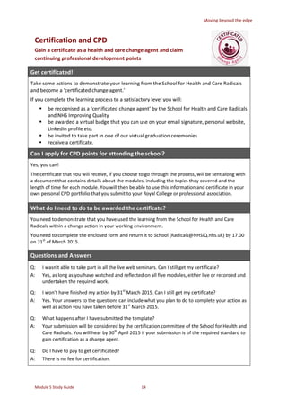 Moving beyond the edge
Module 5 Study Guide 14
Certification and CPD
Gain a certificate as a health and care change agent and claim
continuing professional development points
Get certificated!
Take some actions to demonstrate your learning from the School for Health and Care Radicals
and become a ‘certificated change agent.’
If you complete the learning process to a satisfactory level you will:
 be recognised as a ‘certificated change agent’ by the School for Health and Care Radicals
and NHS Improving Quality
 be awarded a virtual badge that you can use on your email signature, personal website,
LinkedIn profile etc.
 be invited to take part in one of our virtual graduation ceremonies
 receive a certificate.
Can I apply for CPD points for attending the school?
Yes, you can!
The certificate that you will receive, if you choose to go through the process, will be sent along with
a document that contains details about the modules, including the topics they covered and the
length of time for each module. You will then be able to use this information and certificate in your
own personal CPD portfolio that you submit to your Royal College or professional association.
What do I need to do to be awarded the certificate?
You need to demonstrate that you have used the learning from the School for Health and Care
Radicals within a change action in your working environment.
You need to complete the enclosed form and return it to School (Radicals@NHSIQ.nhs.uk) by 17.00
on 31st
of March 2015.
Questions and Answers
Q:
A:
I wasn’t able to take part in all the live web seminars. Can I still get my certificate?
Yes, as long as you have watched and reflected on all five modules, either live or recorded and
undertaken the required work.
Q:
A:
I won’t have finished my action by 31st
March 2015. Can I still get my certificate?
Yes. Your answers to the questions can include what you plan to do to complete your action as
well as action you have taken before 31st
March 2015.
Q:
A:
What happens after I have submitted the template?
Your submission will be considered by the certification committee of the School for Health and
Care Radicals. You will hear by 30th
April 2015 if your submission is of the required standard to
gain certification as a change agent.
Q:
A:
Do I have to pay to get certificated?
There is no fee for certification.
 