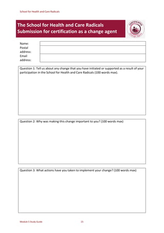 School for Health and Care Radicals
Module 5 Study Guide 15
The School for Health and Care Radicals
Submission for certification as a change agent
Name:
Postal
address:
Email
address:
Question 1: Tell us about any change that you have initiated or supported as a result of your
participation in the School for Health and Care Radicals (100 words max).
Question 2: Why was making this change important to you? (100 words max)
Question 3: What actions have you taken to implement your change? (100 words max)
 