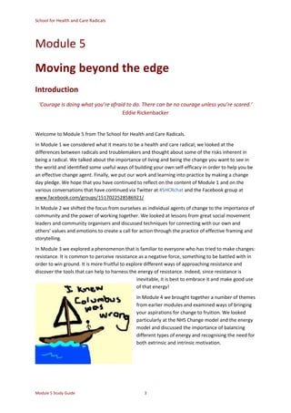 School for Health and Care Radicals
Module 5 Study Guide 3
Module 5
Moving beyond the edge
Introduction
‘Courage is doing what you’re afraid to do. There can be no courage unless you’re scared.’
Eddie Rickenbacker
Welcome to Module 5 from The School for Health and Care Radicals.
In Module 1 we considered what it means to be a health and care radical; we looked at the
differences between radicals and troublemakers and thought about some of the risks inherent in
being a radical. We talked about the importance of living and being the change you want to see in
the world and identified some useful ways of building your own self-efficacy in order to help you be
an effective change agent. Finally, we put our work and learning into practice by making a change
day pledge. We hope that you have continued to reflect on the content of Module 1 and on the
various conversations that have continued via Twitter at #SHCRchat and the Facebook group at
www.facebook.com/groups/1517022528586921/
In Module 2 we shifted the focus from ourselves as individual agents of change to the importance of
community and the power of working together. We looked at lessons from great social movement
leaders and community organisers and discussed techniques for connecting with our own and
others’ values and emotions to create a call for action through the practice of effective framing and
storytelling.
In Module 3 we explored a phenomenon that is familiar to everyone who has tried to make changes:
resistance. It is common to perceive resistance as a negative force, something to be battled with in
order to win ground. It is more fruitful to explore different ways of approaching resistance and
discover the tools that can help to harness the energy of resistance. Indeed, since resistance is
inevitable, it is best to embrace it and make good use
of that energy!
In Module 4 we brought together a number of themes
from earlier modules and examined ways of bringing
your aspirations for change to fruition. We looked
particularly at the NHS Change model and the energy
model and discussed the importance of balancing
different types of energy and recognising the need for
both extrinsic and intrinsic motivation.
 