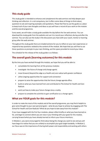 Moving beyond the edge
Module 5 Study Guide 4
This study guide
This study guide is intended to enhance and complement the web seminar and help deepen your
thinking and reflection. It is not compulsory, but it offers some ideas of things to think about,
questions to ask and inspiring examples and quotations. Please feel free to use this guide as a place
to keep track of your own thoughts and ideas so you will have a record of your work on the module
and the overall programme.
Every week, we will make a study guide available the day before the live web seminar. You can
download the study guide from the website and use it to record your reflections during and after the
seminar. You can also use the study in the discussions you have with your coach, mentor or learning
group after the web seminar.
Throughout this study guide there are shaded sections for you to reflect on your own experiences or
respond to key questions related to the content of the module. We hope that you will free to use
these questions as prompts to your own thinking, and the space provided to record your ideas.
The schedule for the release of the study guides is as follows:
The overall goals [learning outcomes] for this module
By the time you have worked through this module, we hope that you will be able to:
• consolidate the learning from all the previous modules
• investigate the future of change and change agents
• move forward /beyond the edge as a health and care radical with greater confidence
• utilise ongoing opportunities for support and connection
• prepare to seize the opportunities that the future change agenda offers
• build on what you have learned from and contributed to The School for Health and Care
Radicals
• work out how to make your future change story a reality
• prepare to complete the activities to gain certification as a change agent.
What are YOUR goals for this module?
In order to make the most of this module and of the overall programme, you may find it helpful to
give some thought to your own personal goals – what do you hope to achieve by engaging with The
School for Health and Care Radicals? What do you hope to take away from this module?
If you have engaged with the first four modules, please reflect briefly on what you have learned so
far, and begin to connect where you are now in your thinking with your goals for this module,
carrying forward what you have already learned to inform your future intentions.
In Module 1, you were encouraged to think about being the change you want to see and you will
have begun to realise that you are unlikely to accomplish your goal single-handedly. In Module 2,
our focus was on the importance of sharing both power and responsibility and working with others
 