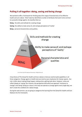 Moving beyond the edge
Module 5 Study Guide 6
Pulling it all together: doing, seeing and being change
We wanted to offer a framework for thinking about the range of characteristics of an effective
health and care radical. Peter Fuda has identified a number of attributes that seem to be common
to successful change agents. He classifies them as:
Doing - the skills and methods for creating change
Seeing -the ability to make sense of, and reshape perceptions of ‘reality’
Being - personal characteristics and qualities.
A key theme of The School for Health and Care radicals is that we need to build capabilities in all
three categories. Change agents in health and care tend to over-emphasise the ‘doing’ aspects. Our
role is often about making things happen, taking action, getting tasks done. However, unless we
reflect deeply on ‘seeing’ (for instance, the perspective with which we approach ‘resistance to
change’) and ‘being’ (living our values in the ways we operate as change agents every single day), we
don’t create the conditions for radical change.
During the web seminar, we are going to categorise the learning from the School for Health and Care
Radicals into this framework.
 