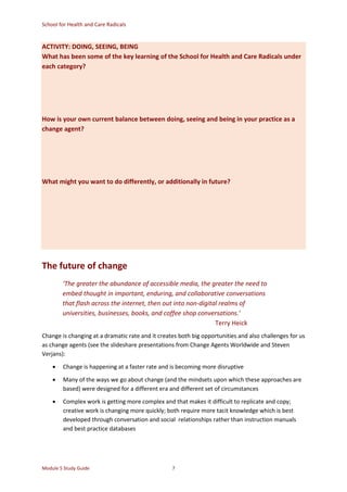 School for Health and Care Radicals
Module 5 Study Guide 7
ACTIVITY: DOING, SEEING, BEING
What has been some of the key learning of the School for Health and Care Radicals under
each category?
How is your own current balance between doing, seeing and being in your practice as a
change agent?
What might you want to do differently, or additionally in future?
The future of change
‘The greater the abundance of accessible media, the greater the need to
embed thought in important, enduring, and collaborative conversations
that flash across the internet, then out into non-digital realms of
universities, businesses, books, and coffee shop conversations.’
Terry Heick
Change is changing at a dramatic rate and it creates both big opportunities and also challenges for us
as change agents (see the slideshare presentations from Change Agents Worldwide and Steven
Verjans):
 Change is happening at a faster rate and is becoming more disruptive
 Many of the ways we go about change (and the mindsets upon which these approaches are
based) were designed for a different era and different set of circumstances
 Complex work is getting more complex and that makes it difficult to replicate and copy;
creative work is changing more quickly; both require more tacit knowledge which is best
developed through conversation and social relationships rather than instruction manuals
and best practice databases
 