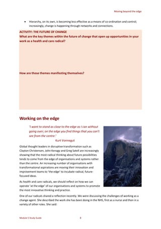 Moving beyond the edge
Module 5 Study Guide 8
 Hierarchy, on its own, is becoming less effective as a means of co-ordination and control;
increasingly, change is happening through networks and connections.
ACTIVITY: THE FUTURE OF CHANGE
What are the key themes within the future of change that open up opportunities in your
work as a health and care radical?
How are those themes manifesting themselves?
Working on the edge
‘I want to stand as close to the edge as I can without
going over; on the edge you find things that you can’t
see from the centre.’
Kurt Vonnegut
Global thought leaders in disruptive transformation such as
Clayton Christensen, John Kenagy and Greg Satell are increasingly
showing that the most radical thinking about future possibilities
tends to come from the edge of organisations and systems rather
than the centre. An increasing number of organisations with
transformational aspirations are moving their innovation and
improvement teams to ‘the edge’ to incubate radical, future-
focused ideas.
As health and care radicals, we should reflect on how we can
operate ‘at the edge’ of our organisations and systems to promote
the most innovative thinking and practice.
One of our radicals shared a reflection recently. We were discussing the challenges of working as a
change agent. She described the work she has been doing in the NHS, first as a nurse and then in a
variety of other roles. She said:
 