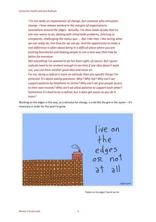 School for Health and Care Radicals
Module 5 Study Guide 9
‘I’m not really an implementer of change, but someone who stimulates
change. I have always worked in the margins of organisations,
somewhere around the edges. Actually, I’ve done loads of jobs that no
one else wants to do, dealing with intractable problems, listening to
complaints, challenging the status quo …. But I like that. I like seeing what
we can really do, test how far we can go. And the opportunity to make a
real difference is often about being in a difficult place where you are
pushing boundaries and helping people to see a new way that may be
better for everyone.
Not everything I’ve wanted to do has been right, of course. But I guess
radicals need to be resilient enough to see that if one idea doesn’t work
out, you can have another good idea and move on.
For me, being a radical is more an attitude than any specific things I’ve
achieved. It’s about asking questions: Why? Why not? Why can’t we
support patients by telephone or online? Why can’t we give people access
to their own records? Why can’t we allow patients to support each other?
Sometimes it’s hard to be a radical, but it does get easier as you do it
more!’
Working on the edges in this way, as a stimulus for change, is a bit like the grit in the oyster – it’s
necessary in order for the pearl to grow.
‘Rebels on the edges’ Harold Jarche
 