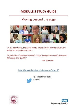 MODULE 5 STUDY GUIDE
Moving beyond the edge
‘In the near future, the edges will be where almost all high-value work
will be done in organizations….
Organizational development and change management need to move to
the edges, and quickly.’
Harold Jarche
http://www.theedge.nhsiq.nhs.uk/school/
@School4Radicals
#SHCR
 