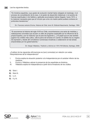 PDN JUL 2012 HCS IIº 16
24 	 Lee los siguientes textos.
	 ¿Cuál(es) de las siguientes afirmaciones es (son) correcta(s) en relación con estas 		
	 interpretaciones de la Independencia?
	 I. 	 Encina explica la situación posterior a la Independencia por el carácter inferior de los 	
		 mestizos.
	 II. 	 Encina y Villalobos valoran la presencia de los españoles en América.
	 III. 	 Villalobos explica la Independencia a partir de la inmadurez de los criollos.
A)	 Solo I.
B)	 Solo III.
C)	 I y II.
D)	 II y III.
“En América española, cuyo grado de evolución mental había rebajado el mestizaje, ni el
proceso de consolidación de la raza, ni el grado de desarrollo intelectual, ni el acerbo de
fuerzas espirituales ni de hábitos y aptitudes acumulados habían llegado, hacia 1810, a
la madurez necesaria para que el vínculo que unía a la madre patria pudiera cortarse sin
profundos transtornos.”
En: Francisco antonio Encina, Historia de Chile, tomo IX, Editorial Nascimento, Santiago, 1954.
“Si recorremos la historia del siglo XVIII en Chile, encontraremos una serie de medidas y
realizaciones concretas que acusan un afán de progreso explicable por la influencia de la
propia España y por la madurez que el país iba logrando [...]. El papel que en ese sentido
jugaron los criollos más cultos, vale la pena de tomarse en cuenta: el cabildo fue su órgano
de expresión y desde allí concibieron numerosas iniciativas o colaboraron en las tareas
emprendidas por los gobernadores.”
En: Sergio Villalobos, Tradición y reforma en 1810, Ril Editores, Santiago, 2006.
 