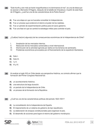 PDN JUL 2012 HCS IIº 19
28 	 “Este triunfo y cien más se harán insignificantes si no dominamos el mar”; es una de ideas que 	
	 se asocian a Bernardo O’Higgins, después de la batalla de Chacabuco. A partir de esta frase 	
	 de O’Higgins, ¿cuál fue una de las características de la Patria Nueva?
A)	 Fue una etapa en que se buscaba consolidar la Independencia.
B)	 Fue un proceso que evidenció el retorno al poder de los realistas.
C)	 	Fue un periodo de experimentación política para el nuevo gobierno.
D)	 Fue una fase en que se cambió la estrategia militar para controlar el país.
29 	 ¿Cuál(es) fue(ron) alguna(s) de las consecuencias económicas de la Independencia de Chile?
	 I. 	 Ampliación de los mercados internos.
	 II. 	 Reducción de los mercados comerciales a nivel internacional.
	 III. 	 Disminución de la actividad agrícola por daños en los terrenos de sembradío.
	 IV. 	 Problemas económicos provocados por el financiamiento de la expedición libertadora.
A)	 	Solo I.
B)	 Solo III.
C)	 I y II.
D)	 	III y IV.
30 	 Al analizar el siglo XIX en Chile desde una perspectiva histórica, es correcto afirmar que la 	
	 formación del Primer Congreso Nacional fue:
A)	 un acontecimiento histórico.
B)	 una estructura de larga duración.
C)	 un periodo de la Independencia de Chile.
D)	 un proceso de la formación de la República.
31 	 ¿Cuál fue una de las características políticas del periodo 1823-1831?
A)	 La consolidación de la Independencia de España.
B)	 El mejoramiento de un sistema de gobierno de tipo republicano.
C)	 La elaboración de ensayos constitucionales para organizar el país.
D)	 El desarrollo de acciones para lograr el retorno del gobierno monárquico.
 