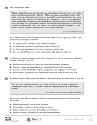 PDN JUL 2012 HCS IIº 6
8 	 Lee los siguientes textos.
En el contexto de las relaciones entre españoles e indígenas en los siglos XVII y XVIII, ¿qué
significaba el concepto de frontera?
A)	 Un lugar donde se produjo un gran alzamiento indígena.
B)	 Un espacio de encuentro e intercambio comercial y cultural.
C)	 Un límite para el desplazamiento hacia el norte y sur del territorio.
D)	 Una línea de fortificaciones y fuertes de vigilancia a los poblados indígenas.
9 	 ¿Cuál de las siguientes frases corresponde a una descripción de los parlamentos realizados 	
	 durante los siglos XVII y XVIII?
A)	 Fiestas que ofrecían los caciques mapuche a las autoridades españolas.
B)	 	Acciones bélicas que desarrollaban los españoles contra territorio mapuche.
C)	 Reuniones entre autoridades indígenas y españolas para negociar la convivencia.
D)	 Fortificaciones que permitían a los españoles defenderse de los ataques mapuche.
10 	 El siguiente texto corresponde a una regulación para el trabajo de los indígenas en el siglo XVI.
	 De acuerdo con la Tasa de Santillán, ¿cuál fue una de las características del trabajo de los 		
	 indígenas?
A)	 Debían dedicarse al cuidado de los animales.
B)	 Presentaban un deficiente desarrollo de sus labores.
C)	 Estaban destinados a ámbitos domésticos, como la cocina.
D)	 Recibían abusos y maltratos por parte de los encomenderos.
“El golpe dado al comercio de indios esclavos, tras el alzamiento indígena en contra de los
abusos del Gobernador Acuña y Cabrera (1655) y la posterior abolición de este en 1683,
acabó con el mayor incentivo de la guerra, lo que incidió en una intensificación del trueque
de especies y del mestizaje. De esta manera, la presencia del comercio en las relaciones
fronterizas estableció la pauta de convivencia entre los distintos grupos que allí habitaban.
Dicho fenómeno se concentró esencialmente en aquellas zonas fronterizas donde existían
fuertes o plazas militares, tales como los de la Isla de Laja, las cuales albergaron, con el
tiempo, villorrios indígenas, fomentado así el proceso de mestizaje”.
En: www.memoriachilena.cl
“Que los indios recibían gran ultraje, por lo cual ordené que las comidas no se puedan
transportar en indios, salvo por aquellas partes que no se pudiese andar en bestias de
cargas”.
En: Tasa de Santillán, 1559, en www.educarchile.cl
 