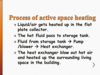 » Liquid/air gets heated up in the flat
plate collector.
» The hot fluid pass to storage tank.
» Fluid from storage tank  Pump
/blower  Heat exchanger.
» The heat exchanger blow out hot air
and heated up the surrounding living
space in the building.
 