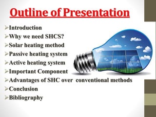 Outline of Presentation
Introduction
Why we need SHCS?
Solar heating method
Passive heating system
Active heating system
Important Component
Advantages of SHC over conventional methods
Conclusion
Bibliography
 