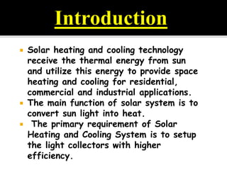  Solar heating and cooling technology
receive the thermal energy from sun
and utilize this energy to provide space
heating and cooling for residential,
commercial and industrial applications.
 The main function of solar system is to
convert sun light into heat.
 The primary requirement of Solar
Heating and Cooling System is to setup
the light collectors with higher
efficiency.
 