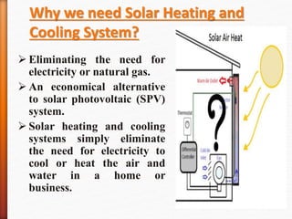 Why we need Solar Heating and
Cooling System?
 Eliminating the need for
electricity or natural gas.
 An economical alternative
to solar photovoltaic (SPV)
system.
 Solar heating and cooling
systems simply eliminate
the need for electricity to
cool or heat the air and
water in a home or
business.
 