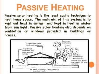 PASSIVE HEATING
Passive solar heating is the least costly technique to
heat home space. The main aim of this system is to
kept out heat in summer and kept in heat in winter
from sun light. Passive solar heating also depends on
ventilation or windows provided in buildings or
houses.
 