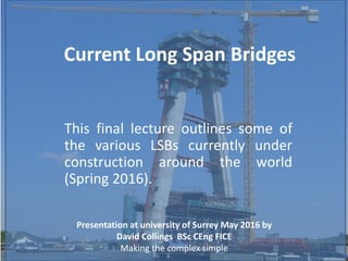 Current Long Span Bridges
This final lecture outlines some of
the various LSBs currently under
construction around the world
(Spring 2016).
Presentation at university of Surrey May 2016 by
David Collings BSc CEng FICE
Making the complex simple
 