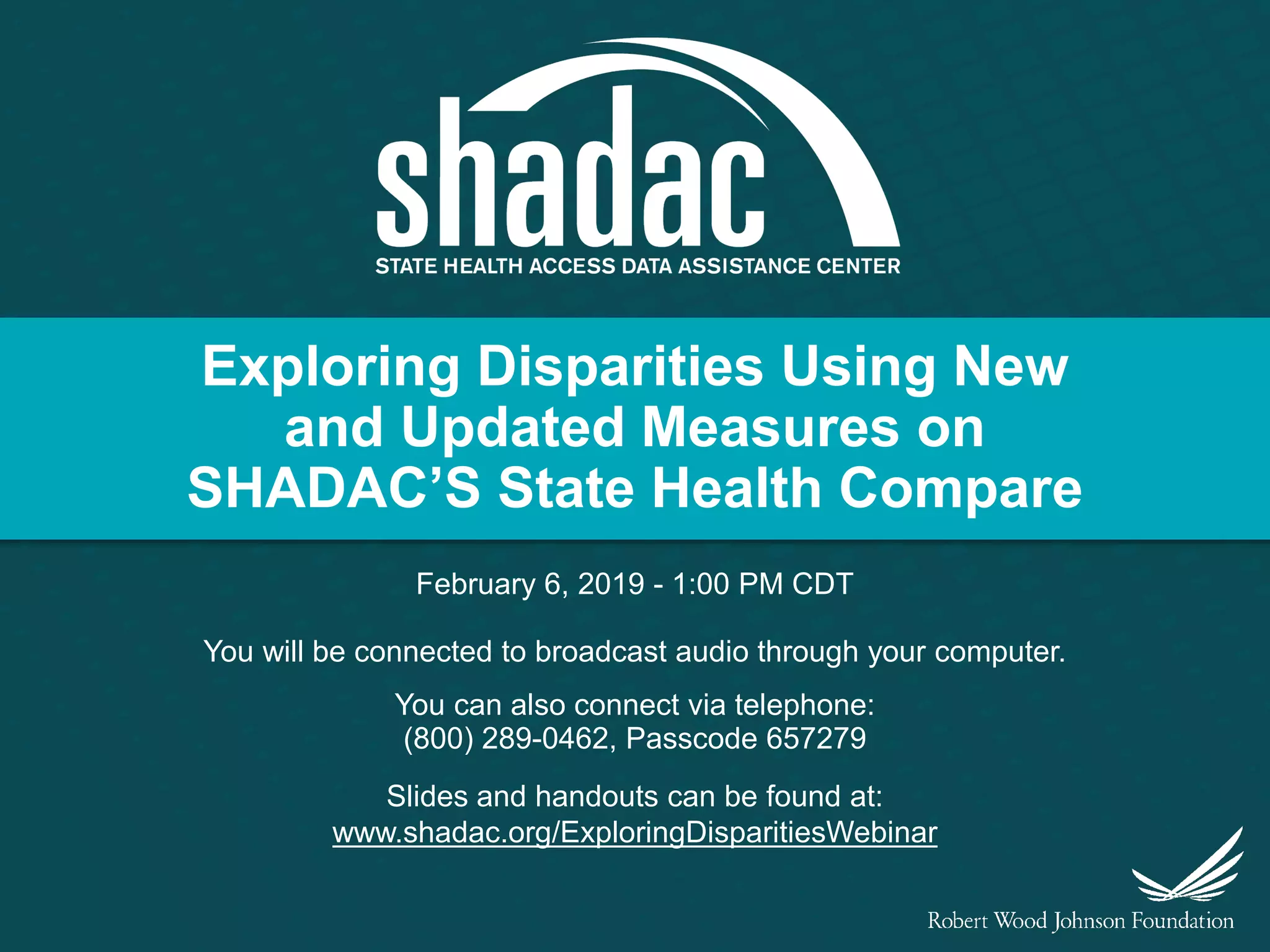 Exploring Disparities Using New
and Updated Measures on
SHADAC’S State Health Compare
February 6, 2019 - 1:00 PM CDT
You will be connected to broadcast audio through your computer.
You can also connect via telephone:
(800) 289-0462, Passcode 657279
Slides and handouts can be found at:
www.shadac.org/ExploringDisparitiesWebinar
 