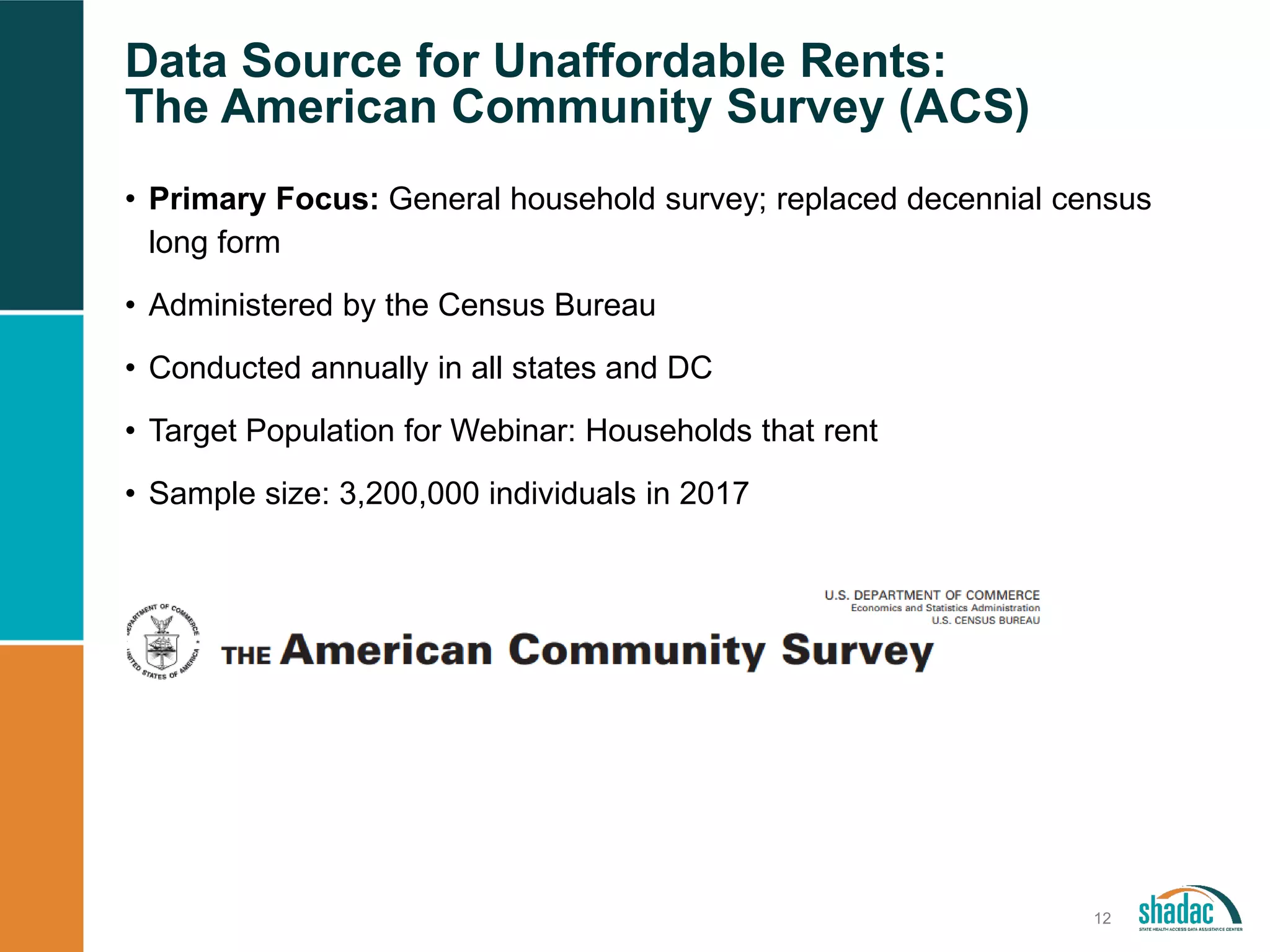 Data Source for Unaffordable Rents:
The American Community Survey (ACS)
12
• Primary Focus: General household survey; replaced decennial census
long form
• Administered by the Census Bureau
• Conducted annually in all states and DC
• Target Population for Webinar: Households that rent
• Sample size: 3,200,000 individuals in 2017
 