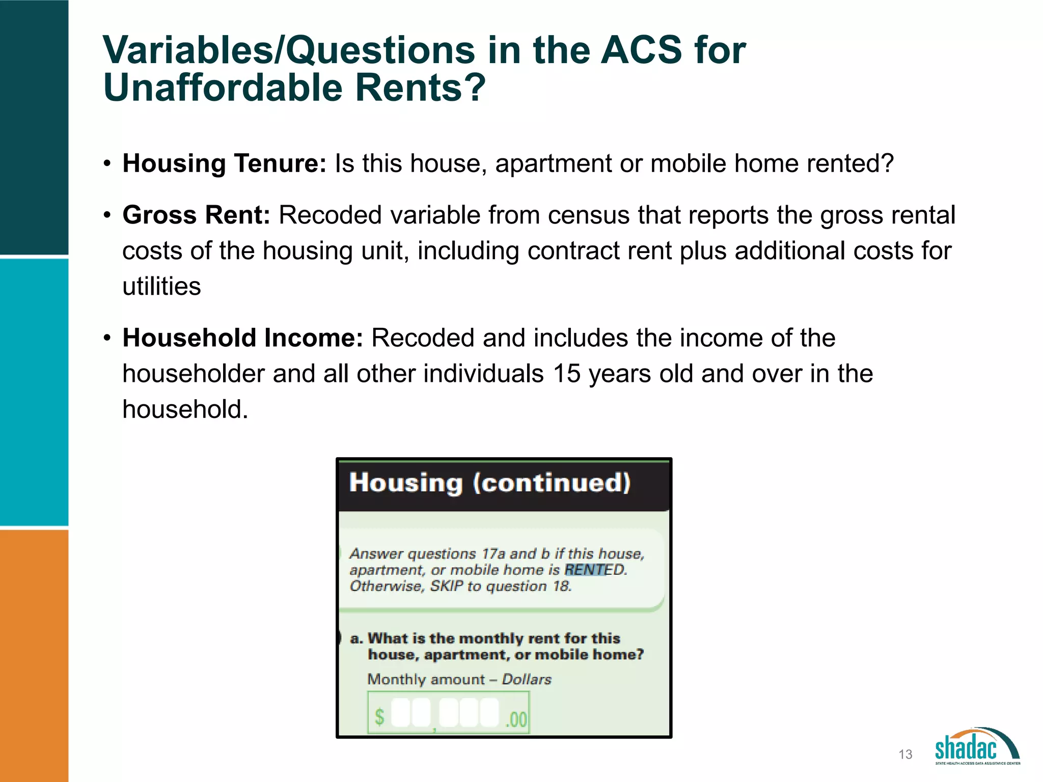Variables/Questions in the ACS for
Unaffordable Rents?
13
• Housing Tenure: Is this house, apartment or mobile home rented?
• Gross Rent: Recoded variable from census that reports the gross rental
costs of the housing unit, including contract rent plus additional costs for
utilities
• Household Income: Recoded and includes the income of the
householder and all other individuals 15 years old and over in the
household.
 