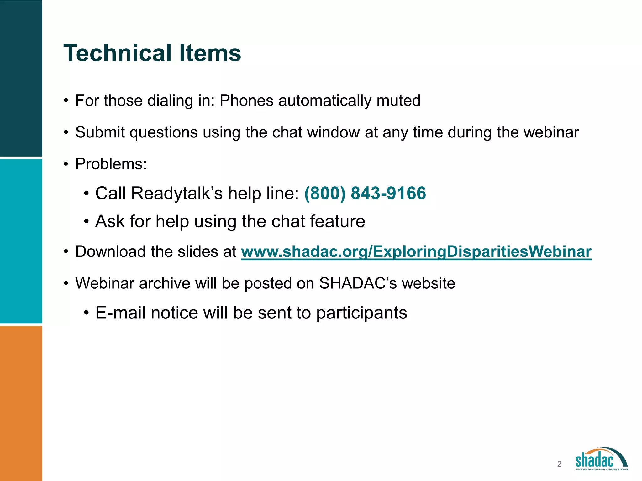 Technical Items
2
• For those dialing in: Phones automatically muted
• Submit questions using the chat window at any time during the webinar
• Problems:
• Call Readytalk’s help line: (800) 843-9166
• Ask for help using the chat feature
• Download the slides at www.shadac.org/ExploringDisparitiesWebinar
• Webinar archive will be posted on SHADAC’s website
• E-mail notice will be sent to participants
 