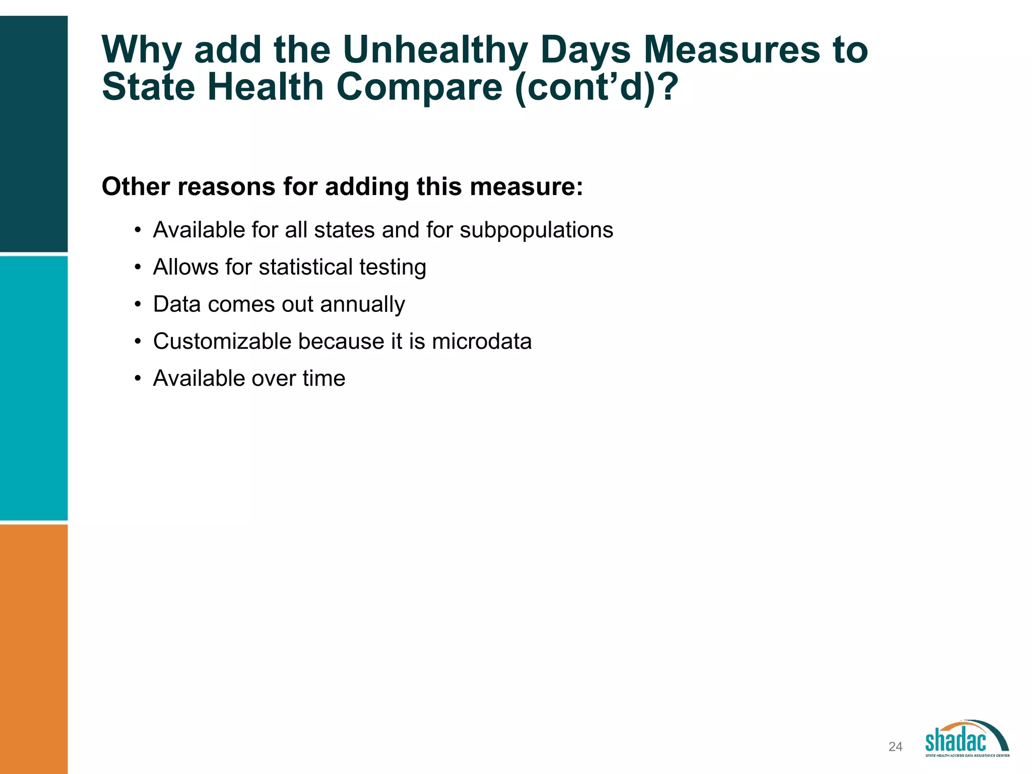 Why add the Unhealthy Days Measures to
State Health Compare (cont’d)?
24
Other reasons for adding this measure:
• Available for all states and for subpopulations
• Allows for statistical testing
• Data comes out annually
• Customizable because it is microdata
• Available over time
 