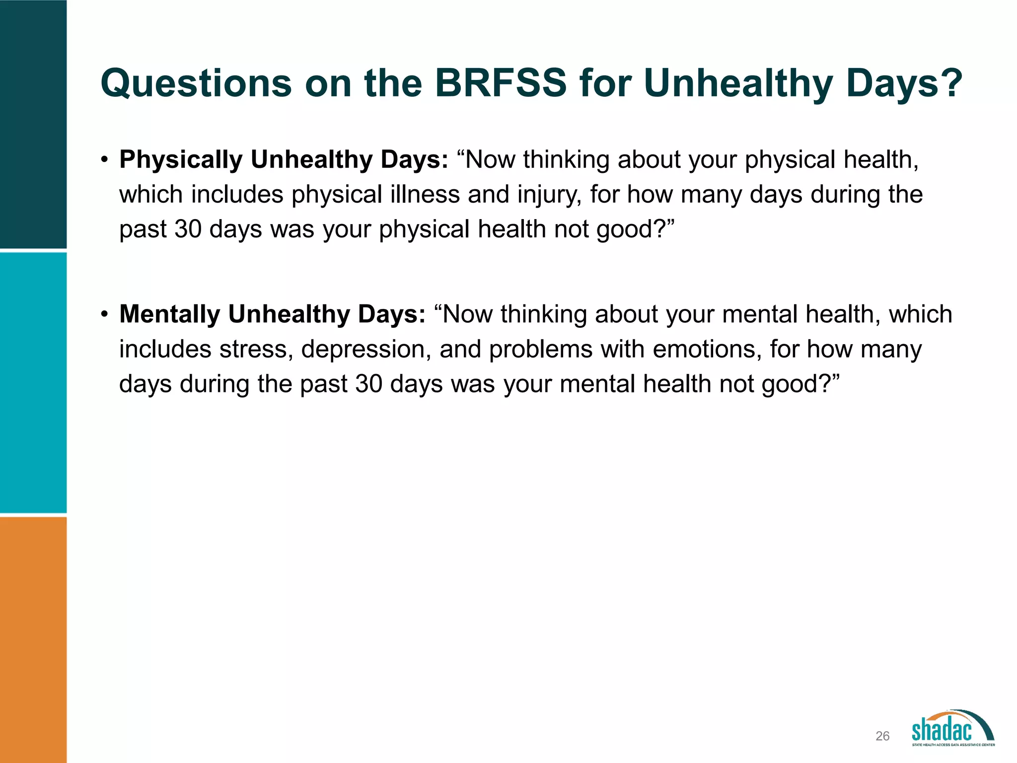 Questions on the BRFSS for Unhealthy Days?
26
• Physically Unhealthy Days: “Now thinking about your physical health,
which includes physical illness and injury, for how many days during the
past 30 days was your physical health not good?”
• Mentally Unhealthy Days: “Now thinking about your mental health, which
includes stress, depression, and problems with emotions, for how many
days during the past 30 days was your mental health not good?”
 
