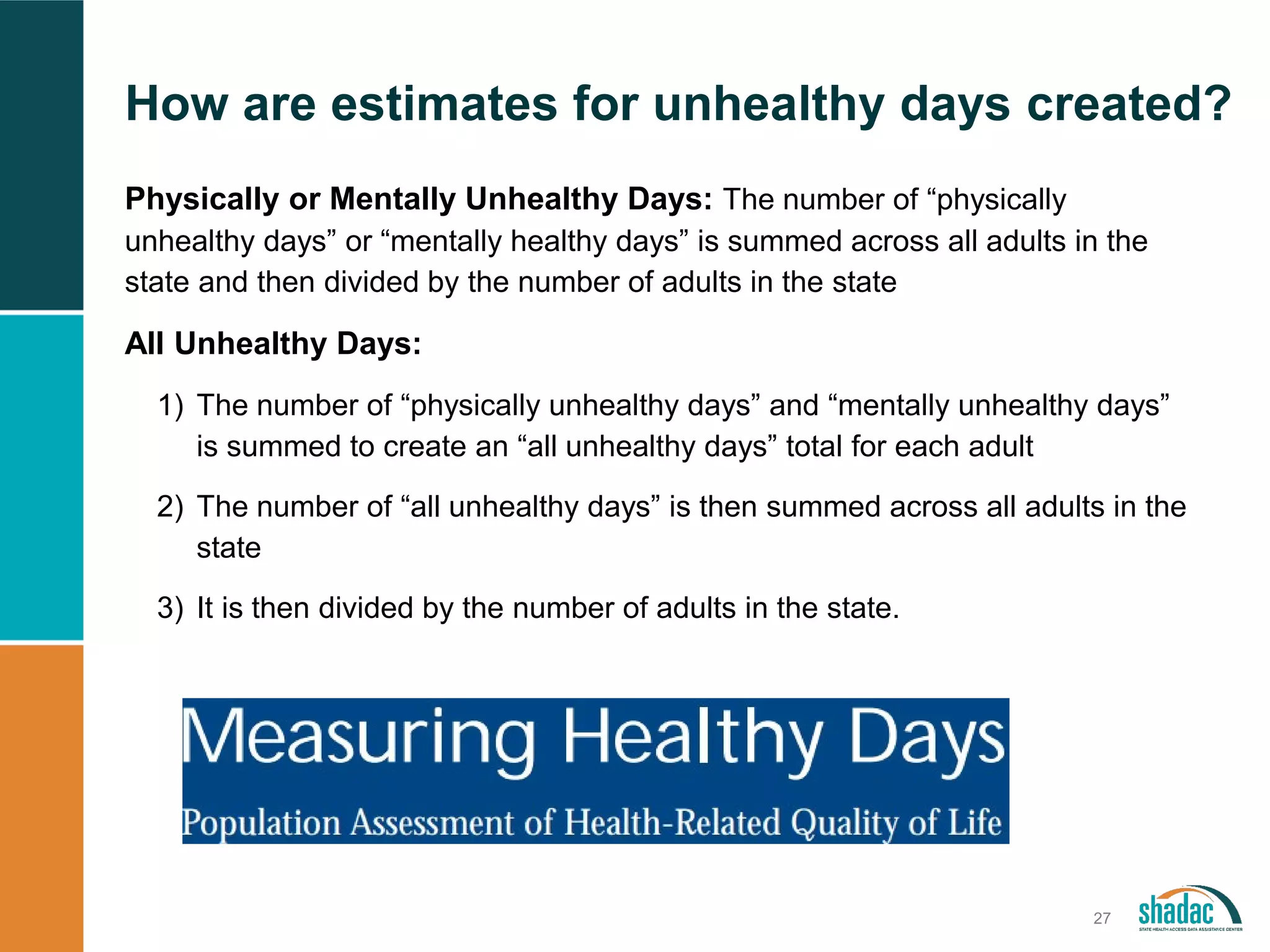 How are estimates for unhealthy days created?
27
Physically or Mentally Unhealthy Days: The number of “physically
unhealthy days” or “mentally healthy days” is summed across all adults in the
state and then divided by the number of adults in the state
All Unhealthy Days:
1) The number of “physically unhealthy days” and “mentally unhealthy days”
is summed to create an “all unhealthy days” total for each adult
2) The number of “all unhealthy days” is then summed across all adults in the
state
3) It is then divided by the number of adults in the state.
 