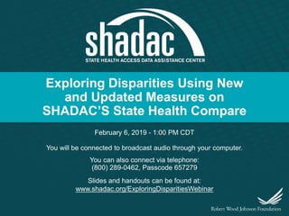Exploring Disparities Using New
and Updated Measures on
SHADAC’S State Health Compare
February 6, 2019 - 1:00 PM CDT
You will be connected to broadcast audio through your computer.
You can also connect via telephone:
(800) 289-0462, Passcode 657279
Slides and handouts can be found at:
www.shadac.org/ExploringDisparitiesWebinar
 