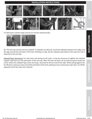30’ x 45’ Classic Series Frame Tent www.GetTent.com / www.CelinaTent.com © 2013 Celina Tent Inc. PG.10 
Ropes 
19. Roll excess ratchet straps and secure into the ratchet buckle. 
SAFETY INSTALLATION MAINTENANCE CONTACTS 
INSTALLATION INSTRUCTIONS 
20. The tent top should now be complete. If sidewalls are desired, unroll the sidewalls between the stakes and 
the legs around the perimeter of the tent. Starting at a leg, clip the sidewall snap hooks to the rope line that is 
attached to the tent top. 
Sidewall Rope Tensioning: For new tents and during its life cycle, it may be necessary to tighten the sidewall 
support rope that runs the perimeter of the tent top. After the tent has been set up and tensioned, locate the 
corner where the sidewall rope starts and stops. Securely tie off one end of the rope. While pulling against the 
tie-off point, work your way around the perimeter of the tent, pulling out any unnecessary rope slack. Tie off the 
opposite end of the rope once reached. 
 