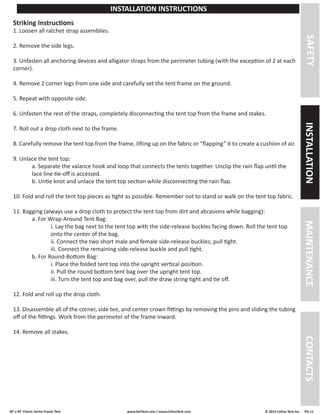 30’ x 45’ Classic Series Frame Tent www.GetTent.com / www.CelinaTent.com © 2013 Celina Tent Inc. PG.11 
SAFETY INSTALLATION MAINTENANCE CONTACTS 
INSTALLATION INSTRUCTIONS 
Striking Instructions 
1. Loosen all ratchet strap assemblies. 
2. Remove the side legs. 
3. Unfasten all anchoring devices and alligator straps from the perimeter tubing (with the exception of 2 at each 
corner). 
4. Remove 2 corner legs from one side and carefully set the tent frame on the ground. 
5. Repeat with opposite side. 
6. Unfasten the rest of the straps, completely disconnecting the tent top from the frame and stakes. 
7. Roll out a drop cloth next to the frame. 
8. Carefully remove the tent top from the frame, lifting up on the fabric or “flapping” it to create a cushion of air. 
9. Unlace the tent top: 
a. Separate the valance hook and loop that connects the tents together. Unclip the rain flap until the 
lace line tie-off is accessed. 
b. Untie knot and unlace the tent top section while disconnecting the rain flap. 
10. Fold and roll the tent top pieces as tight as possible. Remember not to stand or walk on the tent top fabric. 
11. Bagging (always use a drop cloth to protect the tent top from dirt and abrasions while bagging): 
a. For Wrap-Around Tent Bag: 
i. Lay the bag next to the tent top with the side-release buckles facing down. Roll the tent top 
onto the center of the bag. 
ii. Connect the two short male and female side-release buckles; pull tight. 
iii. Connect the remaining side-release buckle and pull tight. 
b. For Round-Bottom Bag: 
i. Place the folded tent top into the upright vertical position. 
ii. Pull the round bottom tent bag over the upright tent top. 
iii. Turn the tent top and bag over, pull the draw string tight and tie off. 
12. Fold and roll up the drop cloth. 
13. Disassemble all of the corner, side tee, and center crown fittings by removing the pins and sliding the tubing 
off of the fittings. Work from the perimeter of the frame inward. 
14. Remove all stakes. 
 