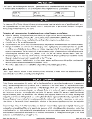 30’ x 45’ Classic Series Frame Tent www.GetTent.com / www.CelinaTent.com © 2013 Celina Tent Inc. PG.12 
For maximum life of Celina fabrics, Celina recommends regular cleaning with the use of a soft brush with neu-tral 
soaps or cleaners, such as Celina Cleaning Products, Ivory dish soap, or warm water. Thorough rinsing and 
drying is required before storing the fabric. 
Things that will cause premature degradation and may reduce life expectancy of a tent: 
• Improper handling during installation/dismantling on rough surfaces will create pinholes and abrasions. 
ALWAYS USE A DROP CLOTH/GROUND CLOTH DURING INSTALLATION AND DISMANTLING. 
• Walking on the fabric during installation/dismantling will create pinholes and abrasions. 
• Extended use of the tent without cleaning 
• Accumulation of dirt on the vinyl surface will promote the growth of mold and mildew and premature wear. 
• Storage of vinyl that has not been dried thoroughly. Even a slightly damp product can promote the growth 
of mildew when folded and stored. Mold and mildew may require harsh cleaners to remove, which may 
cause premature wear. The best solution is to take every precaution to keep mold and mildew from growing 
in the first place. NEVER STORE A TENT, CANOPY, STRUCTURE, OR SHELTER IN A WET OR DAMP CONDITION. 
• Harsh detergents and cleaners, which contain a solvent or bleach. The longer the exposure of PVC vinyl to 
these products, the more it will reduce the life of the PVC vinyl. 
• High-abrasive cleaners, including wire brushes, power wasters and/or commercial washing machines will 
result in premature wear and deterioration of tent fabrics. 
• Wind whip – Loosely tensioned fabric that whips in the wind will damage over time. 
Vinyl Repair 
Celina’s repair products provide an easy solution to tears, punctures, or holes. Repair kits and tools are avail-able 
online at www.GetTent.com or by contacting Celina. 
Celina Tent Inc. warrants that this product will be free from defects in material and workmanship for a period of 
one (1) year following the date of purchase. Defects are limited to any defect which is a result of the manufac-turing 
process. Excluded are holes, punctures, or other damages which can be caused during normal installation 
of a tent whenever proper procedures are not followed. Celina at its option will repair or replace this product or 
any component of product found to be defective during this warranty period. This warranty is valid for the origi-nal 
purchaser only, and is not transferable. This warranty does not cover normal wear or damage resulting from 
negligent use or misuse of the product, use contrary to instructions, repairs or alterations by anyone other than 
Celina, or forces of nature. Celina Tent is not responsible for methods that installers may choose to erect and se-cure 
the tent to the ground. Celina’s responsibility is limited to the manufacture of the tent parts and materials. 
This warranty is in lieu of all other warranties, and there are no warranties, expressed or implied, including war-ranties 
of merchantability of fitness for a particular purpose, which extend beyond the description on the face 
hereof. Celina Tent Inc. shall not be liable for any incidental or consequential damages. Some jurisdictions do not 
allow the exclusion of implied warranties or the imitation on incidental or consequential damages, so the above 
exclusions and limitations may not apply to you. 
Celina fabrics are inherently flame resistant. Open flames should never be used under any tent, canopy, structure, 
or shelter. Fabrics meet or exceed one or more of the following flammability specifications: 
NFPA-701 CPAI-84 ASTM D 6413 
BS 5438 BS 7837 (1996) DIN 4102-B1 
TENT CARE 
PRODUCT WARRANTY 
FLAME RESISTANCE 
SAFETY INSTALLATION MAINTENANCE CONTACTS 
 