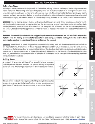 30’ x 45’ Classic Series Frame Tent www.GetTent.com / www.CelinaTent.com © 2013 Celina Tent Inc. PG.4 
A properly driven stake will have 6” or less of the head exposed. 
The deeper that the stake is driven, the greater holding strength the 
stake will have. Anchoring stakes must be driven deep and vertical. 
Stakes driven vertically have a greater holding strength than stakes 
driven at an angle. Vertically is defined as straight up down or an-gled 
up to 10° away from the tent, canopy, structure, or shelter. 
Before You Stake 
By law you are required to contact your local “Call before you dig” number before you plan to dig or drive tent 
stakes / anchors. After calling, your local utility companies will mark the location of all underground utility lines. 
Laws from state to state vary on how far in advance you must call. Planning ahead and checking with your state’s 
program is always a smart idea. Failure to obtain a utility line location before digging can result in a substantial 
fine or serious injury. Please find your local “call before your dig number” in the contacts section of this manual. 
Prior to staking, be sure that no underground utilities are present. Celina is not responsible for meth-ods 
that installers may choose to erect and secure the tent, canopy, structure, or shelter to the site surface. Celi-na’s 
responsibility is limited to the manufacture of the tent parts and materials. It is the installer’s responsibility, 
not Celina’s, to determine the appropriate number of stakes to meet the necessary wind loads on the installation 
site. 
Soil and setup conditions can vary greatly between installation sites. It is the installer’s responsibil-ity 
to be sure the staking is adequate for each site on each setup. Additional staking, tiebacks, and/or stake 
bars may be required in order to safely setup and secure the product. 
The number of stakes suggested in this manual routinely does not meet the relevant local codes of 
the installation site. The number of stakes included in the standard kit will, in most cases, keep the tent, canopy, 
structure, or shelter setup. Due to various soil conditions the standard staking kit may be inadequate to keep the 
tent secure in high winds and wet or threatening weather. Regardless of the number of stakes included in stan-dard 
kits, Celina makes no representation or warranty as to whether this is sufficient to meet the requirements 
for your installation site(s). 
Staking Basics 
STAKING / ANCHORING 
SAFETY INSTALLATION MAINTENANCE CONTACTS 
For more information on staking and soil conditions, please view Celina Tent’s 15 part video 
series on YouTube.com or follow this link: Stake Pull Demonstration (1/15) www.goo.gl/v0XhV 
6” or less 
6” or less 
 