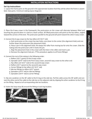 30’ x 45’ Classic Series Frame Tent www.GetTent.com / www.CelinaTent.com © 2013 Celina Tent Inc. PG.7 
Set Up Instructions 
1. Layout the frame parts on the ground in the approximate location that they will be when the frame is assem-bled. 
(See parts / minimum staking layout diagram) 
2. Place the 6-way crown in the framework; the protrusions on the crown will alternate between lifted and 
touching the ground when it is laid on a level surface. All lifted protrusions will point to the hip rafters, angled 
toward the corners of the tent. The protrusion parallel to the ground will point toward the other 6-way crown. 
3. Connect the 6-way crown to the hip rafters (21’10.5” red): 
a. Each protrusion on the crown has two holes; one closer to the center (the alignment hole) and one 
further down the protrusion (the placement hole). 
b. Place a pin in the alignment hole; this keeps the rafter from moving too far onto the crown. Slide the 
tubing onto the protrusion until it meets the pin. 
c. Align the placement hole in the crown with the hole in the rafter and insert a pin. 
d. Remove the alignment hole pin. (*This procedure applies to all frame fittings) 
4. Connect the rest of the tubing in the following order: 
a. Rafters (16’1” green) to first 6-way crown 
b. Spreader (14’4” red) to the first 6-way crown, second 6-way crown to the other end 
c. Hip rafters (21’10.5” red) to the second 6-way crown 
d. Rafters (16’1” green) to the second 6-way crown 
e. Corner fittings to hip rafters (21’10.5” red) 
f. Side tee fittings to rafters (16’1” green) 
g. Spreaders (14’4” red) to side tee fittings 
h. Spreaders (14’4” red) to corner fittings 
5. Clip one carabiner on the 30’ cable to the O ring on the side tee. Pull the cable across the 30’ width and con-nect 
the other end of the cable to the side tee on the adjacent side by clipping the other carabiner to the O ring 
on the fitting. Repeat at all corresponding side tee locations. 
6. Fasten the loop strap (B) around the fitting at each leg location. 
SAFETY INSTALLATION MAINTENANCE CONTACTS 
INSTALLATION INSTRUCTIONS 
 