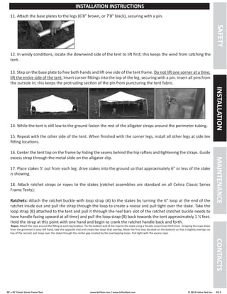 30’ x 45’ Classic Series Frame Tent www.GetTent.com / www.CelinaTent.com © 2013 Celina Tent Inc. PG.9 
SAFETY INSTALLATION MAINTENANCE CONTACTS 
INSTALLATION INSTRUCTIONS 
13. Step on the base plate to free both hands and lift one side of the tent frame. Do not lift one corner at a time; 
lift the entire side of the tent. Insert corner fittings into the top of the leg, securing with a pin. Insert all pins from 
the outside in; this keeps the protruding section of the pin from puncturing the tent fabric. 
14. While the tent is still low to the ground fasten the rest of the alligator straps around the perimeter tubing. 
15. Repeat with the other side of the tent. When finished with the corner legs, install all other legs at side tee 
fitting locations. 
16. Center the tent top on the frame by hiding the seams behind the hip rafters and tightening the straps. Guide 
excess strap through the metal slide on the alligator clip. 
17. Place stakes 5’ out from each leg; drive stakes into the ground so that approximately 6” or less of the stake 
is showing. 
18. Attach ratchet straps or ropes to the stakes (ratchet assemblies are standard on all Celina Classic Series 
Frame Tents): 
Ratchets: Attach the ratchet buckle with loop strap (A) to the stakes by turning the 6” loop at the end of the 
ratchet inside out and pull the strap through the loop to create a noose and pull tight over the stake. Take the 
loop strap (B) attached to the tent and pull it through the reel bars slot of the ratchet (ratchet buckle needs to 
have handle facing upward at all time) and pull the loop strap (B) back towards the tent approximately 1 ½ feet. 
Hold the strap at this point with one hand and begin to crank the ratchet handle back and forth. 
Ropes: Attach the rope around the fitting at each leg location. Tie the bottom end of the rope to the stake using a Double Loop Clove Hitch Knot - Gripping the rope down 
from the grommet in your left hand, take the opposite end and create two loops that overlap. Move the first loop (located on the bottom) so that it slightly overlaps on 
top of the second; put loops over the stake through the center gap created by the overlapping loops. Pull tight with the excess rope. 
12. In windy conditions, locate the downwind side of the tent to lift first; this keeps the wind from catching the 
tent. 
11. Attach the base plates to the legs (6’8” brown, or 7’8” black), securing with a pin. 
 