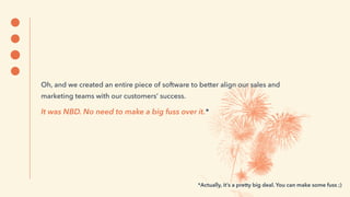 Oh, and we created an entire piece of software to better align our sales and
marketing teams with our customers’ success.
It was NBD. No need to make a big fuss over it.*
*Actually, it’s a pretty big deal. You can make some fuss ;)
 