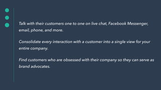 Talk with their customers one to one on live chat, Facebook Messenger,
email, phone, and more.
Consolidate every interaction with a customer into a single view for your
entire company.
Find customers who are obsessed with their company so they can serve as
brand advocates.
 